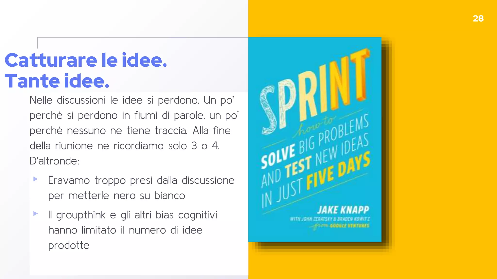 Catturare le idee.
Tante idee.
Nelle discussioni le idee si perdono. Un po’
perché si perdono in fiumi di parole, un po’
perché nessuno ne tiene traccia. Alla fine
della riunione ne ricordiamo solo 3 o 4.
D’altronde:
▸ Eravamo troppo presi dalla discussione
per metterle nero su bianco
▸ Il groupthink e gli altri bias cognitivi
hanno limitato il numero di idee
prodotte
28
 