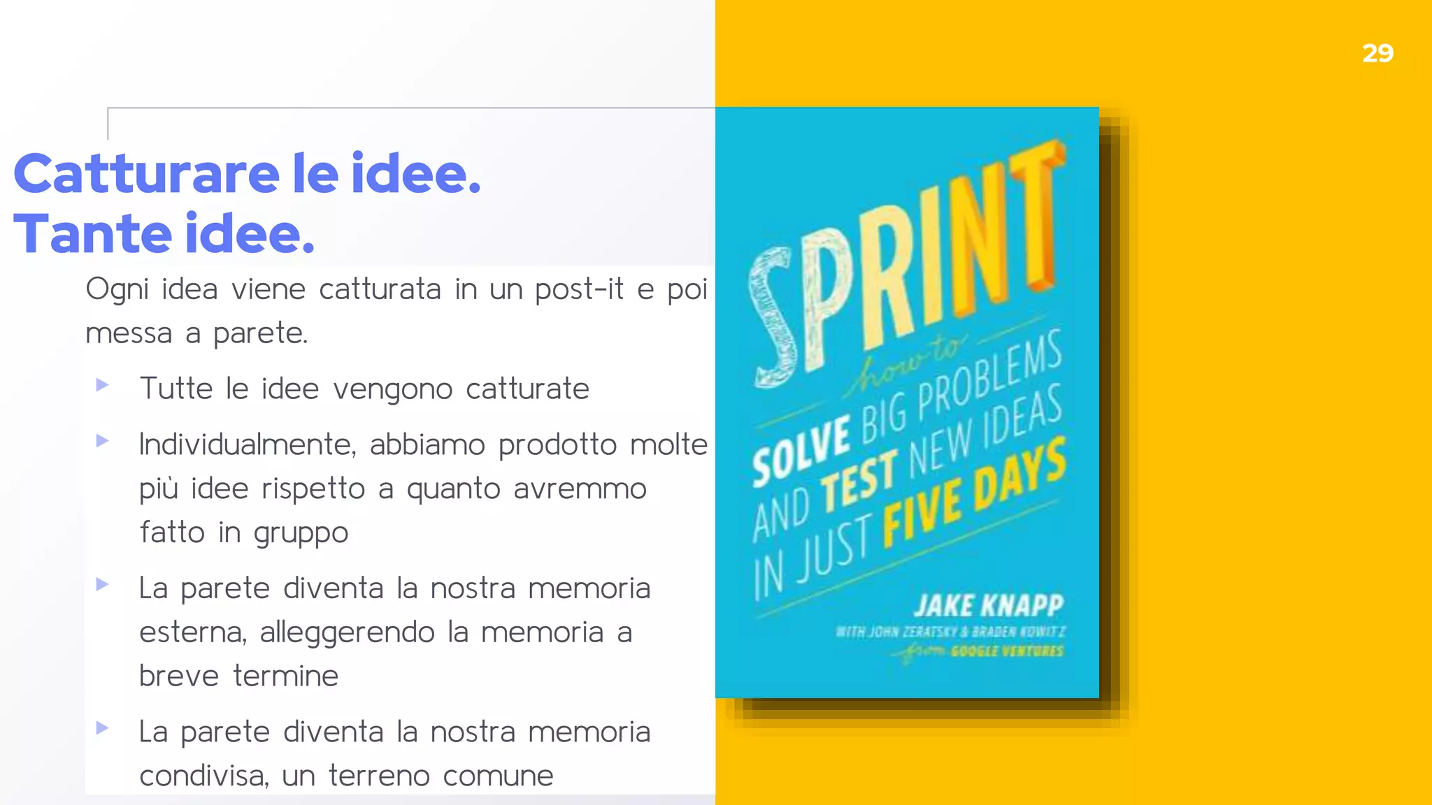 Catturare le idee.
Tante idee.
Ogni idea viene catturata in un post-it e poi
messa a parete.
▸ Tutte le idee vengono catturate
▸ Individualmente, abbiamo prodotto molte
più idee rispetto a quanto avremmo
fatto in gruppo
▸ La parete diventa la nostra memoria
esterna, alleggerendo la memoria a
breve termine
▸ La parete diventa la nostra memoria
condivisa, un terreno comune
29
 
