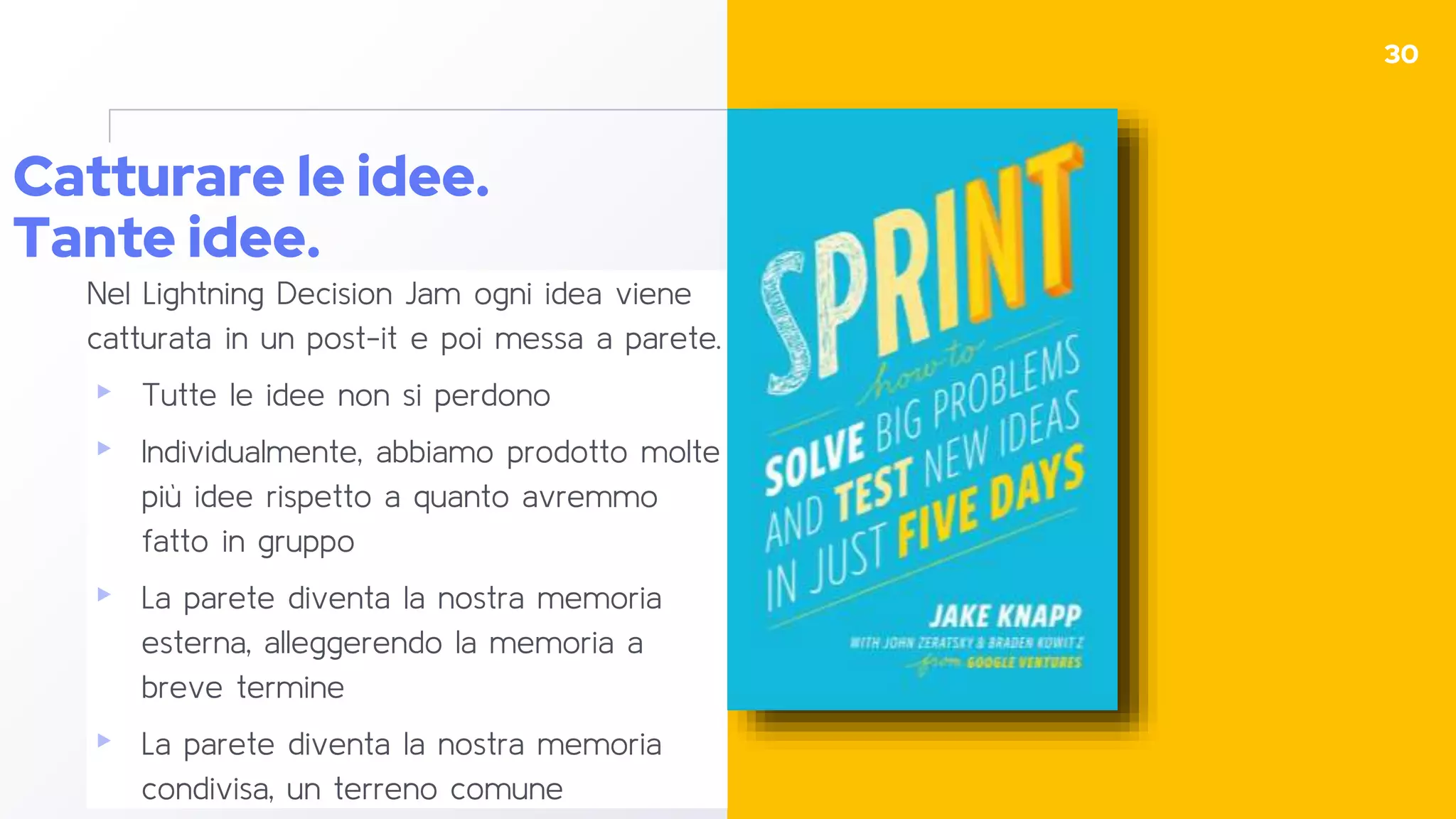 Catturare le idee.
Tante idee.
Nel Lightning Decision Jam ogni idea viene
catturata in un post-it e poi messa a parete.
▸ Tutte le idee non si perdono
▸ Individualmente, abbiamo prodotto molte
più idee rispetto a quanto avremmo
fatto in gruppo
▸ La parete diventa la nostra memoria
esterna, alleggerendo la memoria a
breve termine
▸ La parete diventa la nostra memoria
condivisa, un terreno comune
30
 