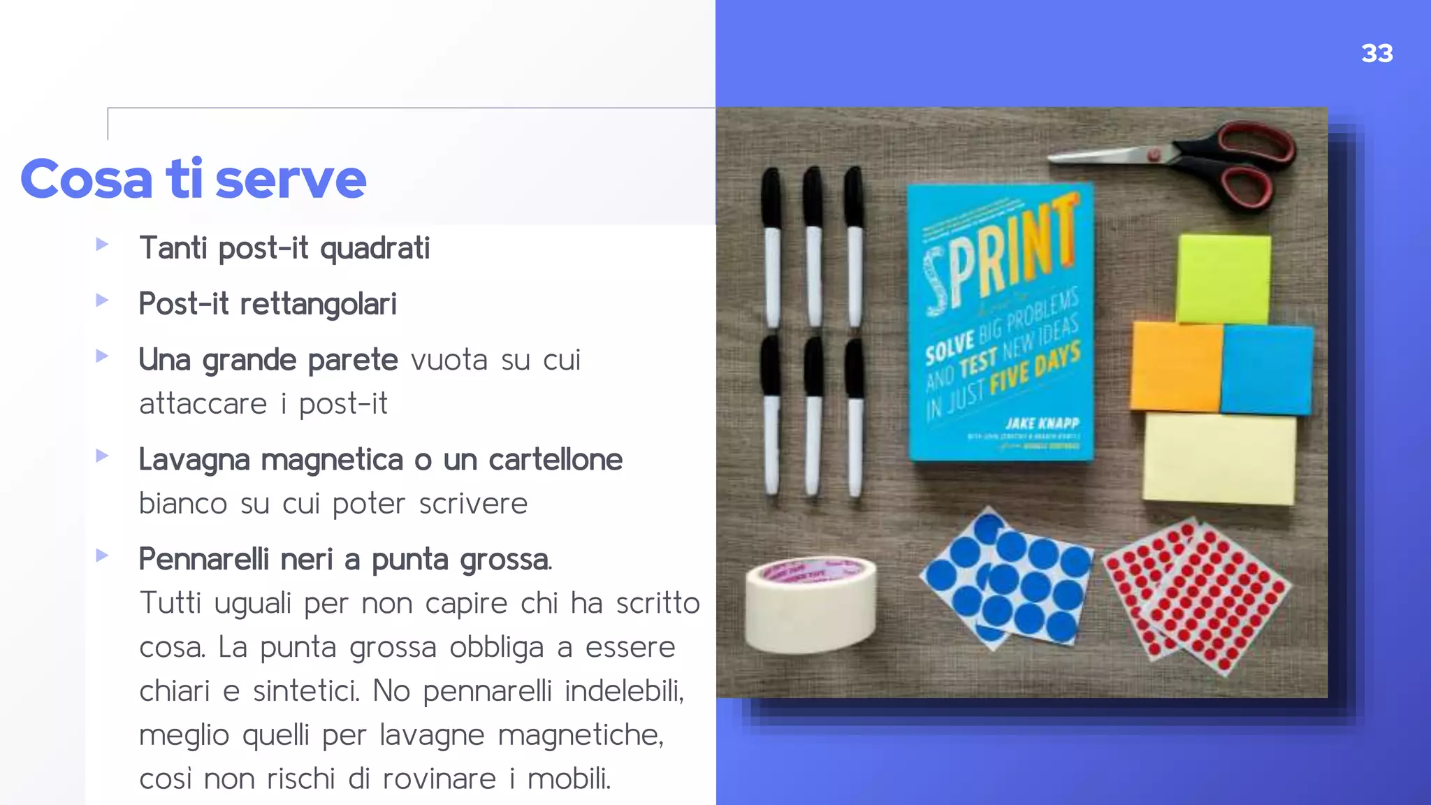 Cosa ti serve
▸ Tanti post-it quadrati
▸ Post-it rettangolari
▸ Una grande parete vuota su cui
attaccare i post-it
▸ Lavagna magnetica o un cartellone
bianco su cui poter scrivere
▸ Pennarelli neri a punta grossa.
Tutti uguali per non capire chi ha scritto
cosa. La punta grossa obbliga a essere
chiari e sintetici. No pennarelli indelebili,
meglio quelli per lavagne magnetiche,
così non rischi di rovinare i mobili.
33
 