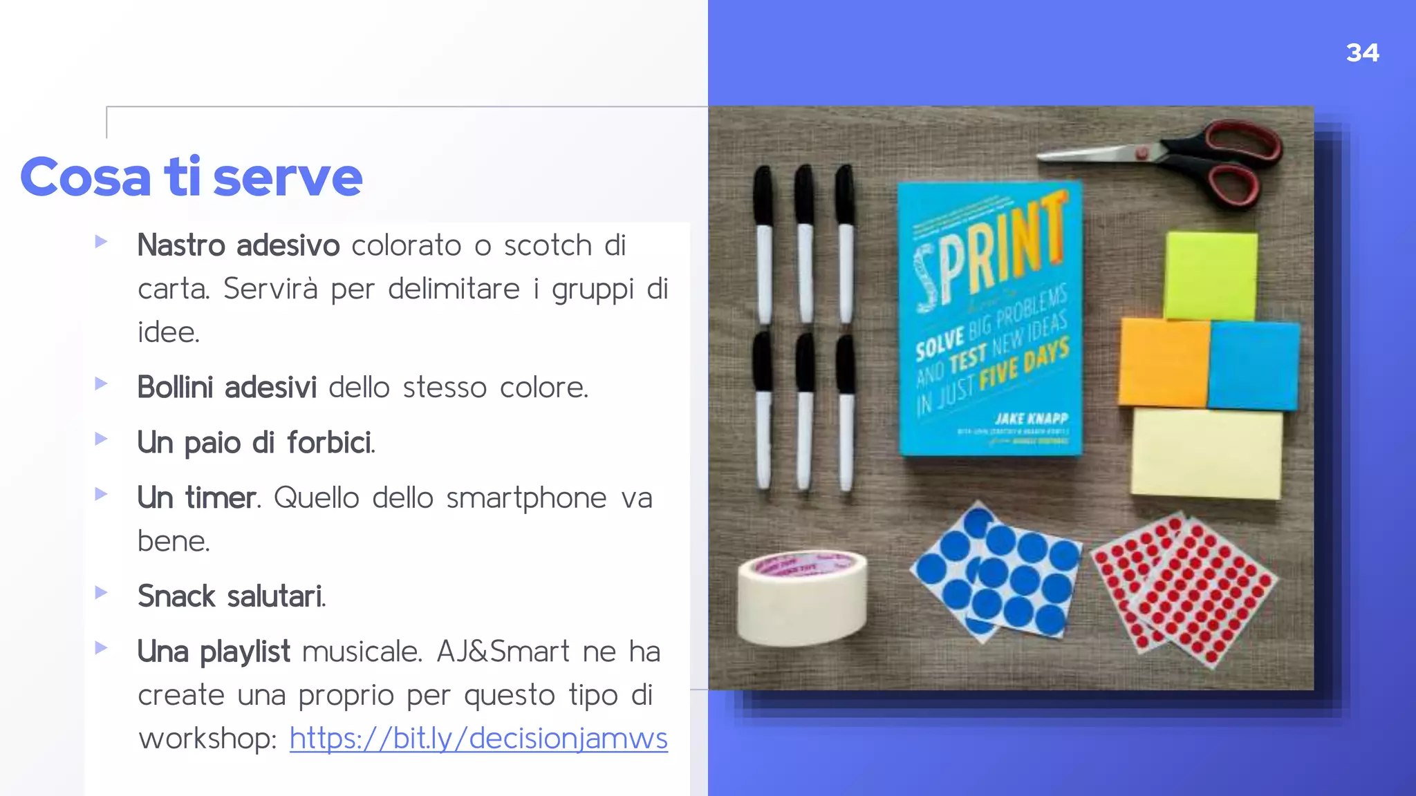 ▸ Nastro adesivo colorato o scotch di
carta. Servirà per delimitare i gruppi di
idee.
▸ Bollini adesivi dello stesso colore.
▸ Un paio di forbici.
▸ Un timer. Quello dello smartphone va
bene.
▸ Snack salutari.
▸ Una playlist musicale. AJ&Smart ne ha
create una proprio per questo tipo di
workshop: https://bit.ly/decisionjamws
34
Cosa ti serve
 