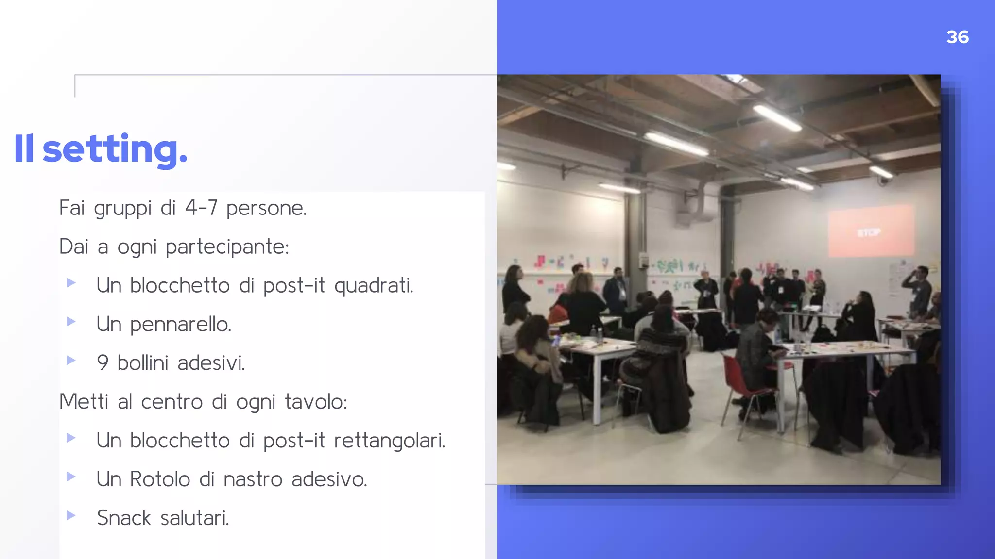 Il setting.
Fai gruppi di 4-7 persone.
Dai a ogni partecipante:
▸ Un blocchetto di post-it quadrati.
▸ Un pennarello.
▸ 9 bollini adesivi.
Metti al centro di ogni tavolo:
▸ Un blocchetto di post-it rettangolari.
▸ Un Rotolo di nastro adesivo.
▸ Snack salutari.
36
 
