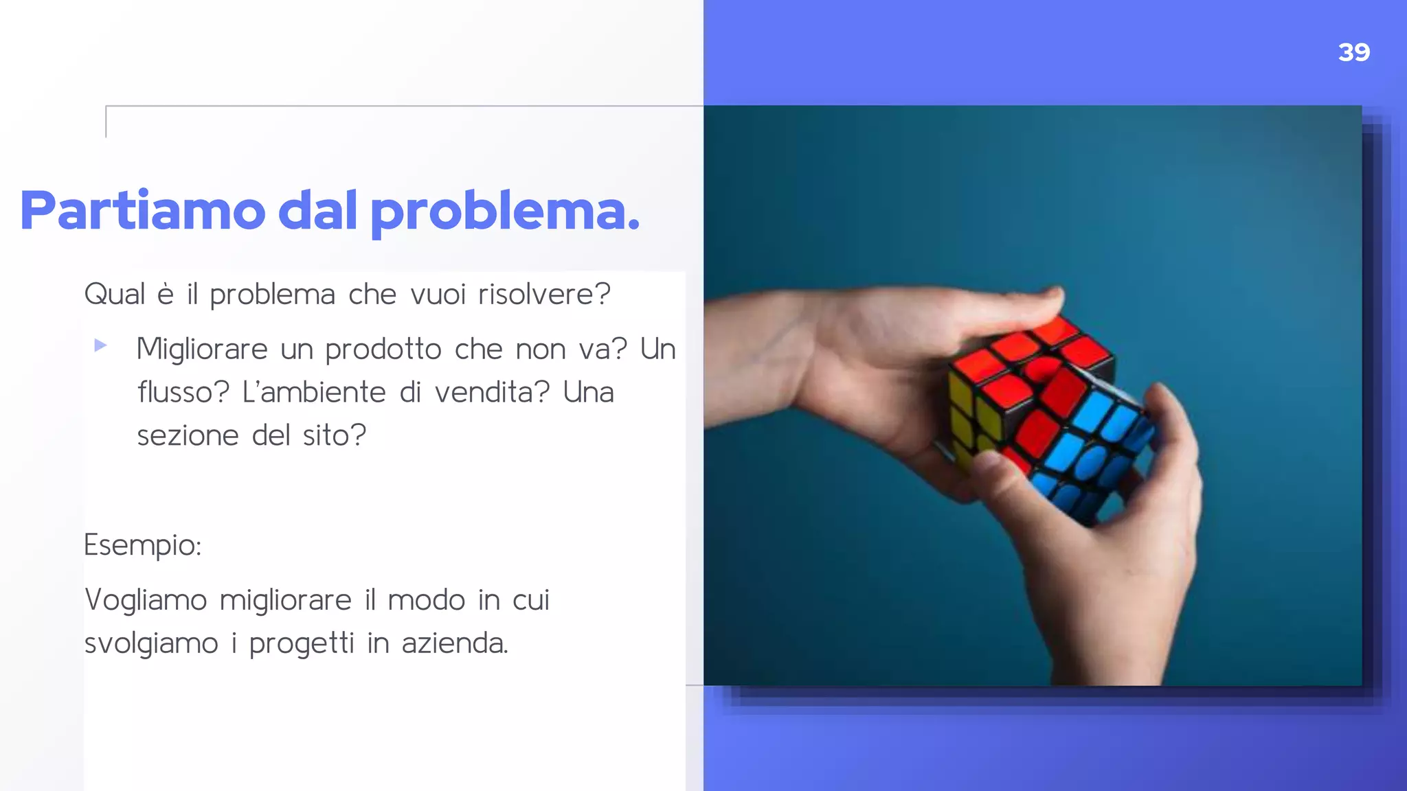 Partiamo dal problema.
Qual è il problema che vuoi risolvere?
▸ Migliorare un prodotto che non va? Un
flusso? L’ambiente di vendita? Una
sezione del sito?
Esempio:
Vogliamo migliorare il modo in cui
svolgiamo i progetti in azienda.
39
 
