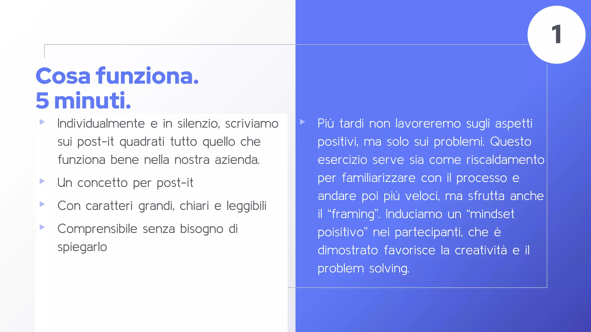 Cosa funziona.
5 minuti.
▸ Individualmente e in silenzio, scriviamo
sui post-it quadrati tutto quello che
funziona bene nella nostra azienda.
▸ Un concetto per post-it
▸ Con caratteri grandi, chiari e leggibili
▸ Comprensibile senza bisogno di
spiegarlo
40
1
▸ Più tardi non lavoreremo sugli aspetti
positivi, ma solo sui problemi. Questo
esercizio serve sia come riscaldamento
per familiarizzare con il processo e
andare poi più veloci, ma sfrutta anche
il “framing”. Induciamo un “mindset
poisitivo” nei partecipanti, che è
dimostrato favorisce la creatività e il
problem solving.
 
