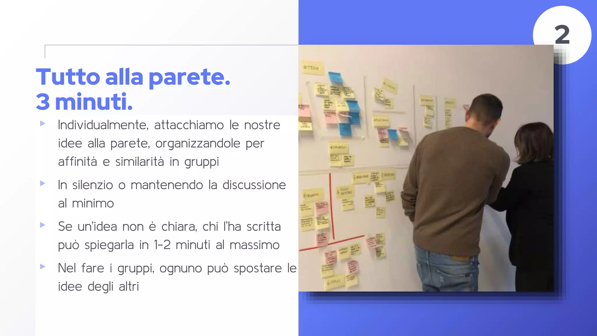 Tutto alla parete.
3 minuti.
▸ Individualmente, attacchiamo le nostre
idee alla parete, organizzandole per
affinità e similarità in gruppi
▸ In silenzio o mantenendo la discussione
al minimo
▸ Se un’idea non è chiara, chi l’ha scritta
può spiegarla in 1-2 minuti al massimo
▸ Nel fare i gruppi, ognuno può spostare le
idee degli altri
41
2
 