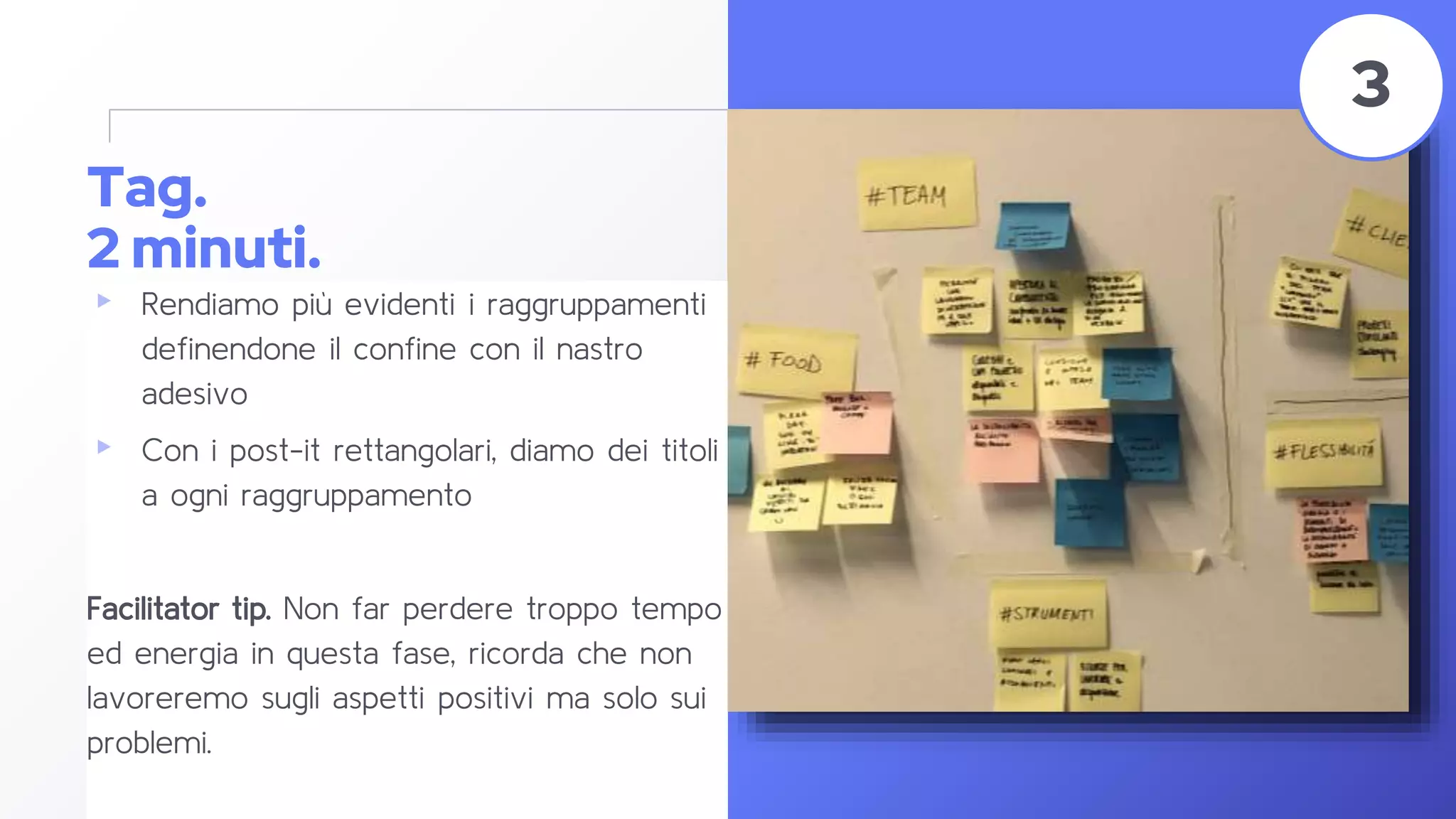Tag.
2 minuti.
▸ Rendiamo più evidenti i raggruppamenti
definendone il confine con il nastro
adesivo
▸ Con i post-it rettangolari, diamo dei titoli
a ogni raggruppamento
Facilitator tip. Non far perdere troppo tempo
ed energia in questa fase, ricorda che non
lavoreremo sugli aspetti positivi ma solo sui
problemi.
42
3
 