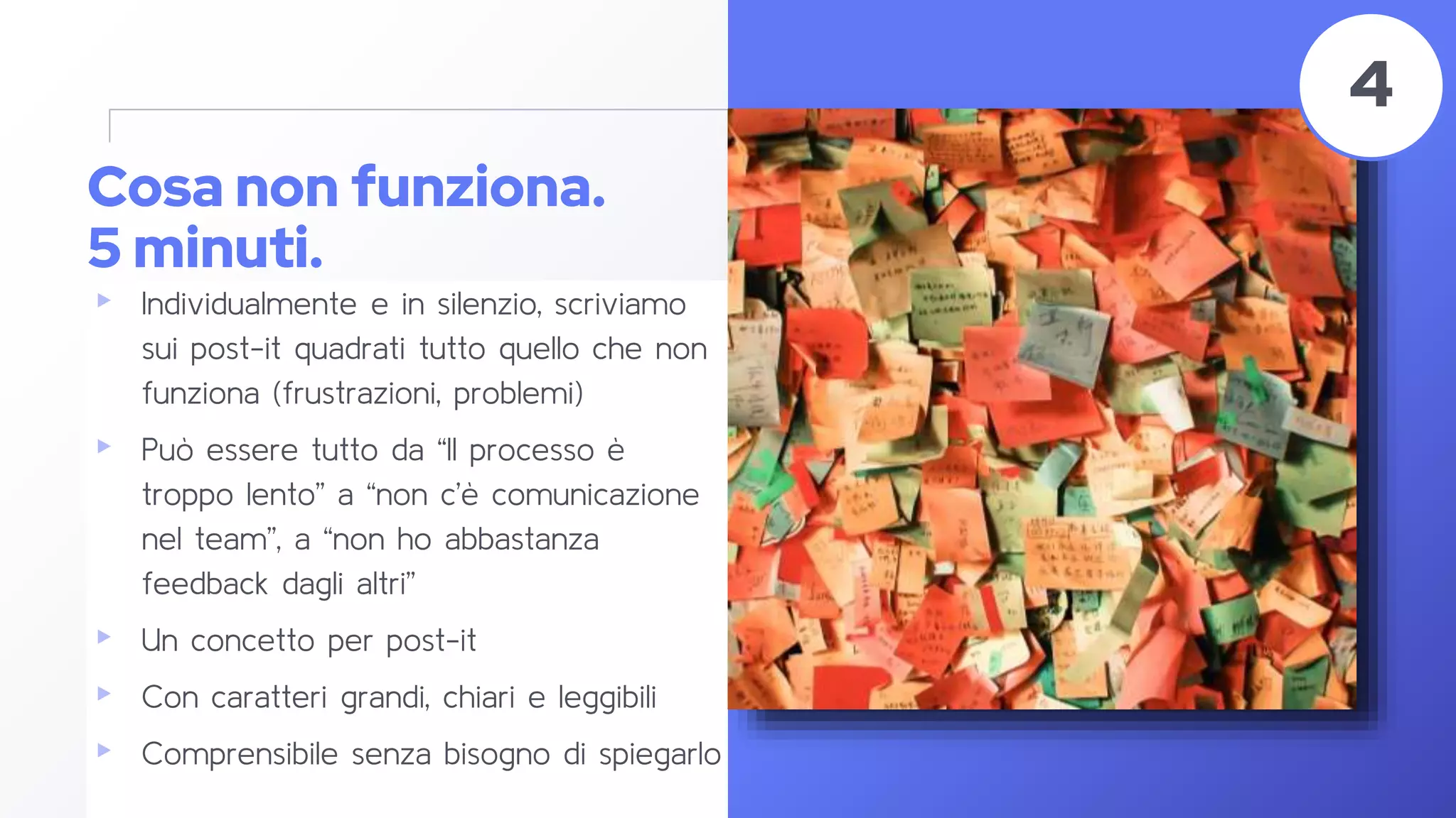 Cosa non funziona.
5 minuti.
▸ Individualmente e in silenzio, scriviamo
sui post-it quadrati tutto quello che non
funziona (frustrazioni, problemi)
▸ Può essere tutto da “Il processo è
troppo lento” a “non c’è comunicazione
nel team”, a “non ho abbastanza
feedback dagli altri”
▸ Un concetto per post-it
▸ Con caratteri grandi, chiari e leggibili
▸ Comprensibile senza bisogno di spiegarlo
43
4
 