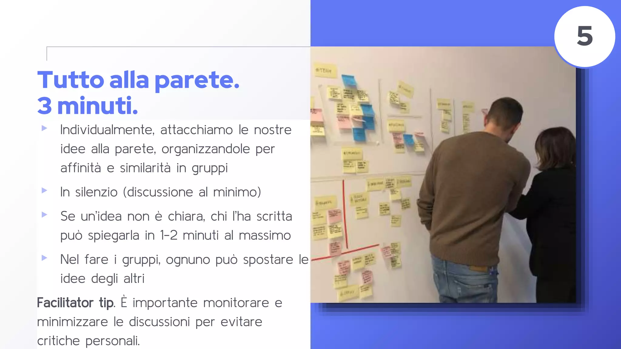 Tutto alla parete.
3 minuti.
▸ Individualmente, attacchiamo le nostre
idee alla parete, organizzandole per
affinità e similarità in gruppi
▸ In silenzio (discussione al minimo)
▸ Se un’idea non è chiara, chi l’ha scritta
può spiegarla in 1-2 minuti al massimo
▸ Nel fare i gruppi, ognuno può spostare le
idee degli altri
Facilitator tip. È importante monitorare e
minimizzare le discussioni per evitare
critiche personali.
44
5
 