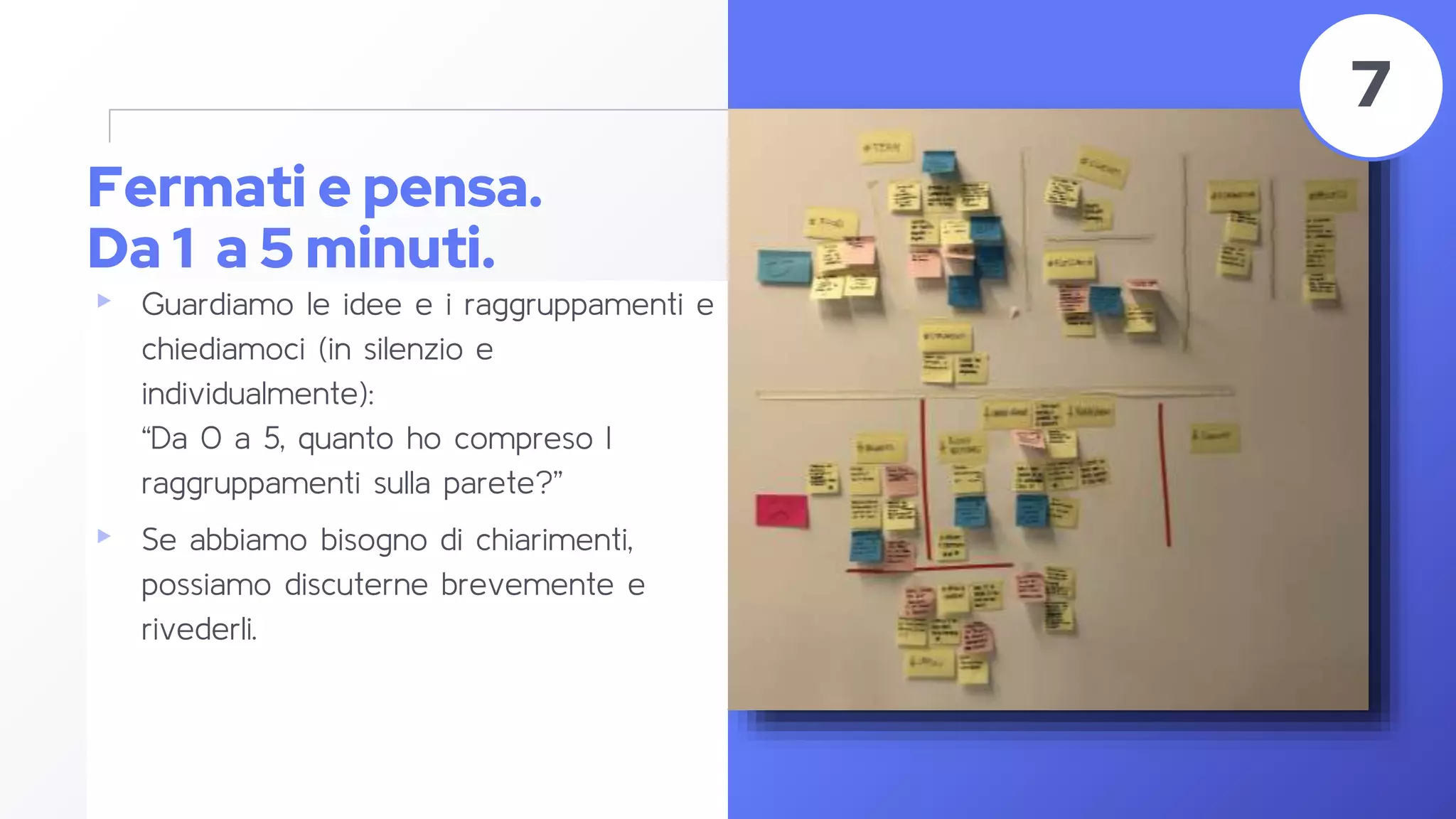 Fermati e pensa.
Da 1 a 5 minuti.
▸ Guardiamo le idee e i raggruppamenti e
chiediamoci (in silenzio e
individualmente):
“Da 0 a 5, quanto ho compreso I
raggruppamenti sulla parete?”
▸ Se abbiamo bisogno di chiarimenti,
possiamo discuterne brevemente e
rivederli.
46
7
 