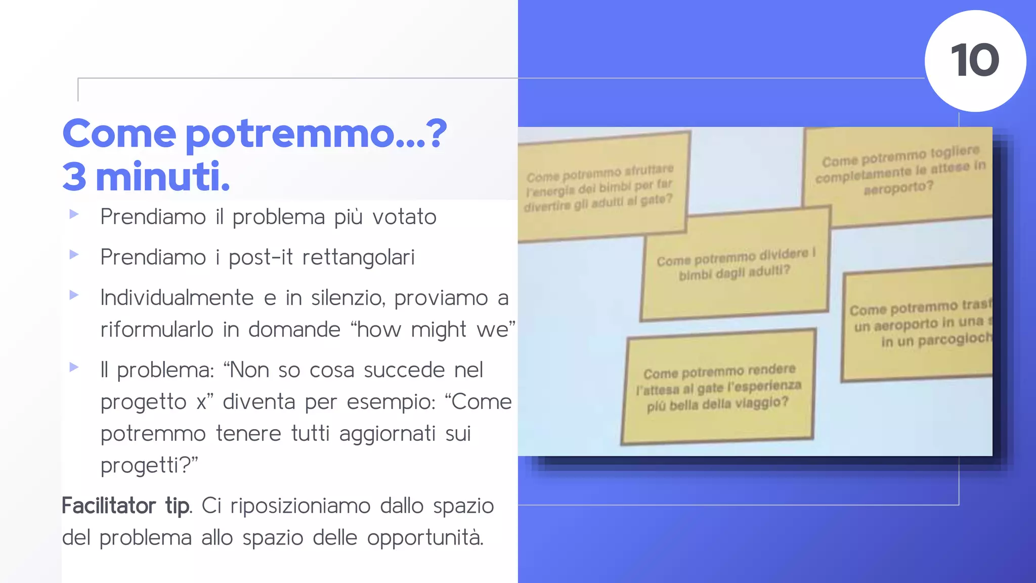 Come potremmo...?
3 minuti.
▸ Prendiamo il problema più votato
▸ Prendiamo i post-it rettangolari
▸ Individualmente e in silenzio, proviamo a
riformularlo in domande “how might we”
▸ Il problema: “Non so cosa succede nel
progetto x” diventa per esempio: “Come
potremmo tenere tutti aggiornati sui
progetti?”
Facilitator tip. Ci riposizioniamo dallo spazio
del problema allo spazio delle opportunità.
49
10
 