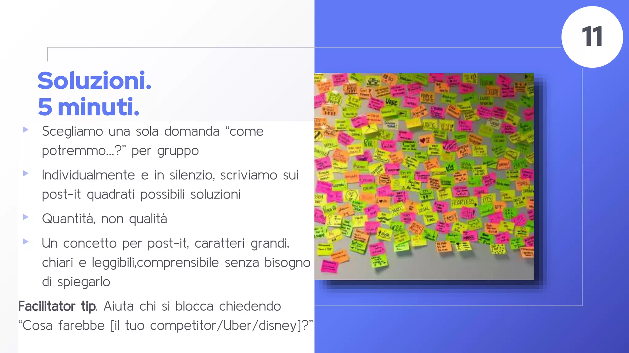 Soluzioni.
5 minuti.
▸ Scegliamo una sola domanda “come
potremmo…?” per gruppo
▸ Individualmente e in silenzio, scriviamo sui
post-it quadrati possibili soluzioni
▸ Quantità, non qualità
▸ Un concetto per post-it, caratteri grandi,
chiari e leggibili,comprensibile senza bisogno
di spiegarlo
Facilitator tip. Aiuta chi si blocca chiedendo
“Cosa farebbe [il tuo competitor/Uber/disney]?”
50
11
 