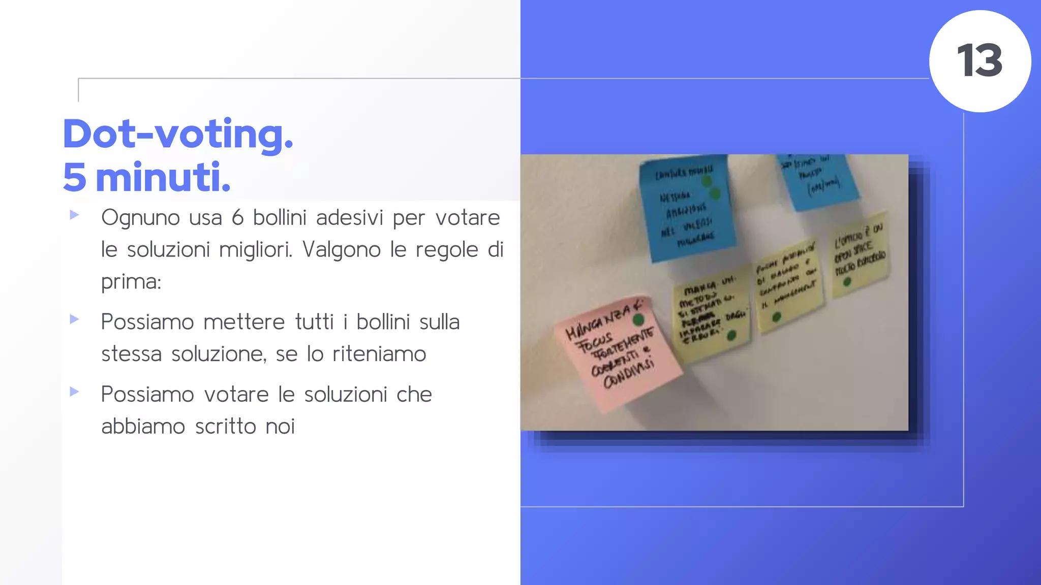 Dot-voting.
5 minuti.
▸ Ognuno usa 6 bollini adesivi per votare
le soluzioni migliori. Valgono le regole di
prima:
▸ Possiamo mettere tutti i bollini sulla
stessa soluzione, se lo riteniamo
▸ Possiamo votare le soluzioni che
abbiamo scritto noi
52
13
 