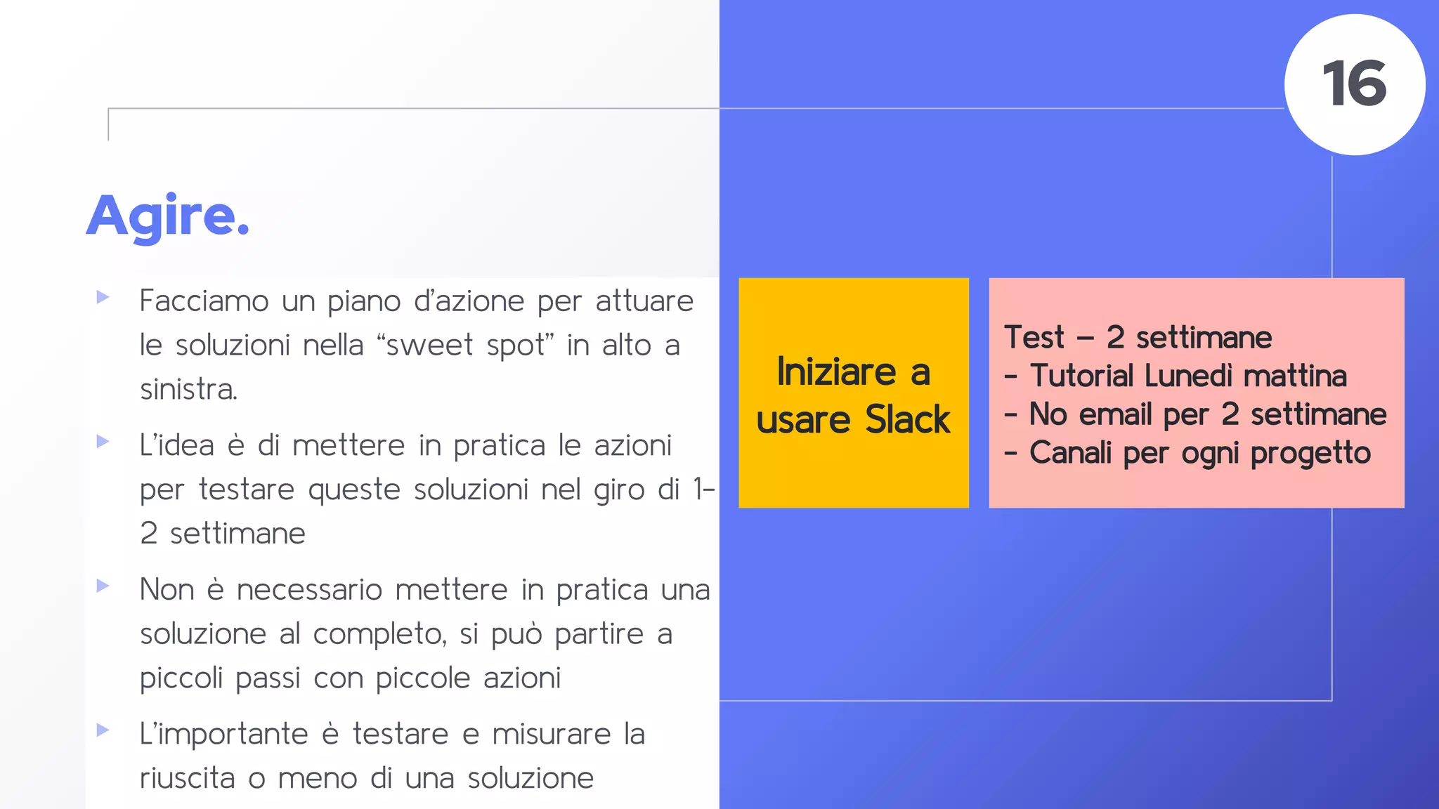 Agire.
▸ Facciamo un piano d’azione per attuare
le soluzioni nella “sweet spot” in alto a
sinistra.
▸ L’idea è di mettere in pratica le azioni
per testare queste soluzioni nel giro di 1-
2 settimane
▸ Non è necessario mettere in pratica una
soluzione al completo, si può partire a
piccoli passi con piccole azioni
▸ L’importante è testare e misurare la
riuscita o meno di una soluzione
58
16
Iniziare a
usare Slack
Test – 2 settimane
- Tutorial Lunedì mattina
- No email per 2 settimane
- Canali per ogni progetto
 