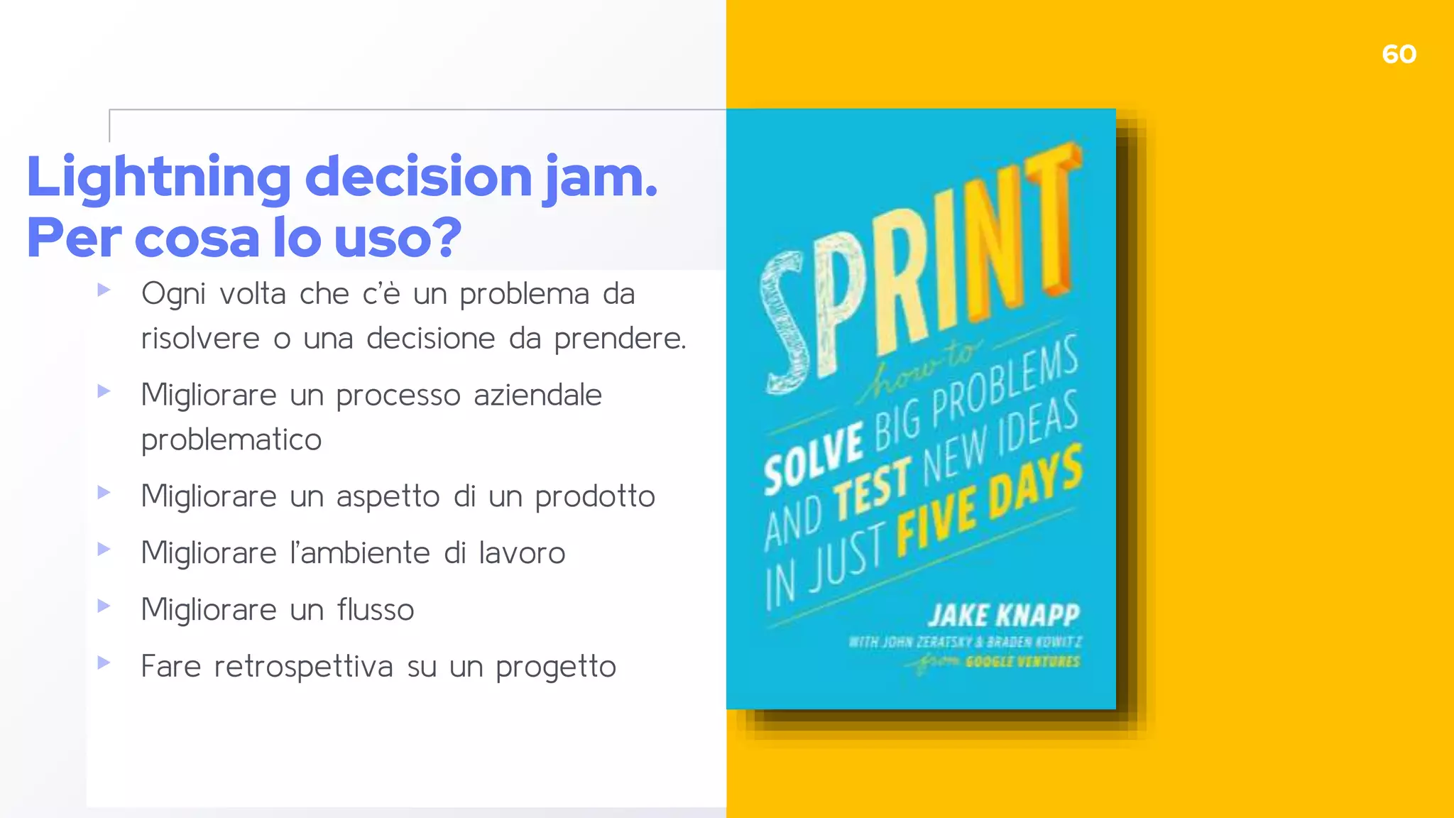 Lightning decision jam.
Per cosa lo uso?
▸ Ogni volta che c’è un problema da
risolvere o una decisione da prendere.
▸ Migliorare un processo aziendale
problematico
▸ Migliorare un aspetto di un prodotto
▸ Migliorare l’ambiente di lavoro
▸ Migliorare un flusso
▸ Fare retrospettiva su un progetto
60
 