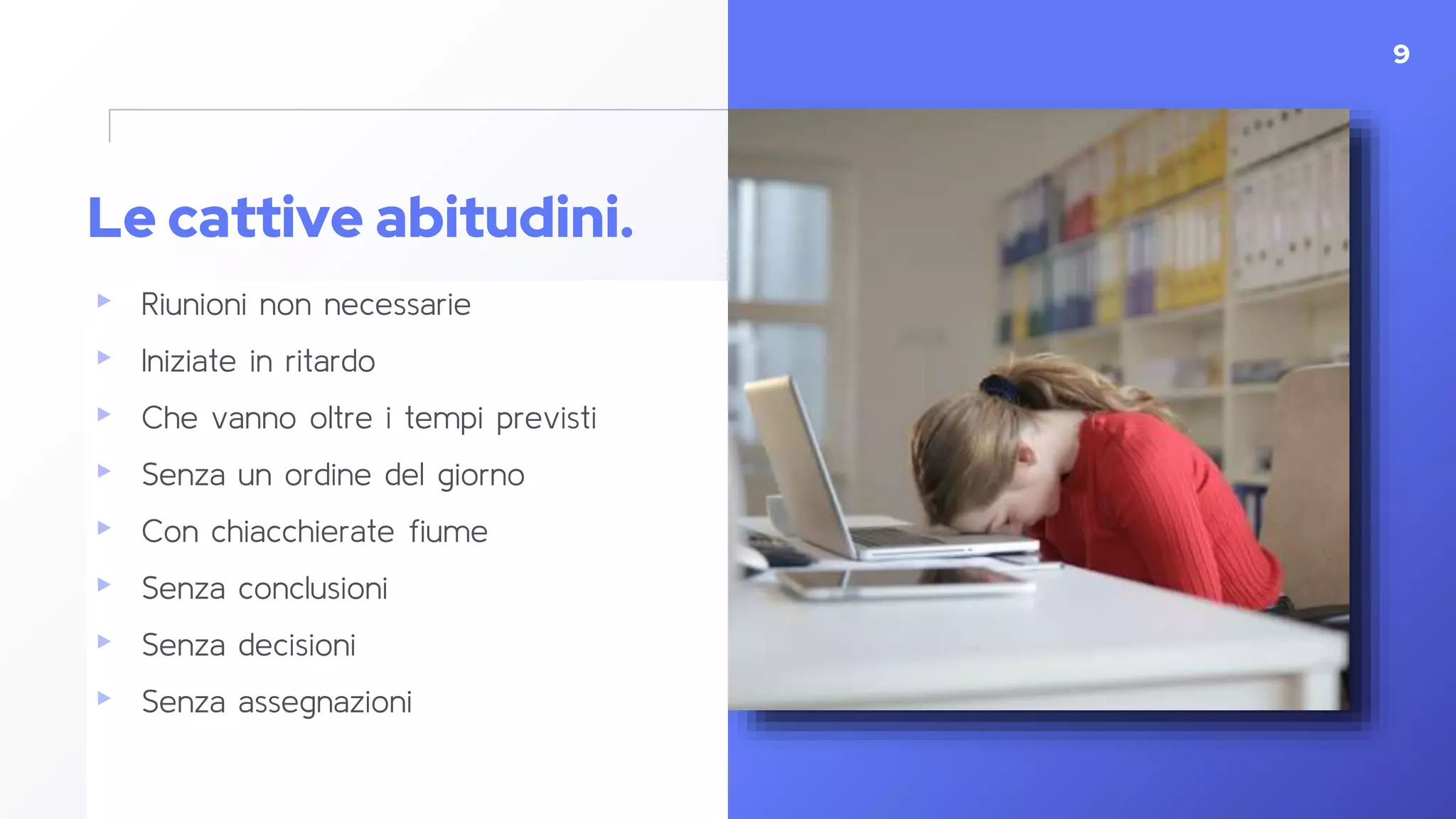 Le cattive abitudini.
▸ Riunioni non necessarie
▸ Iniziate in ritardo
▸ Che vanno oltre i tempi previsti
▸ Senza un ordine del giorno
▸ Con chiacchierate fiume
▸ Senza conclusioni
▸ Senza decisioni
▸ Senza assegnazioni
9
 