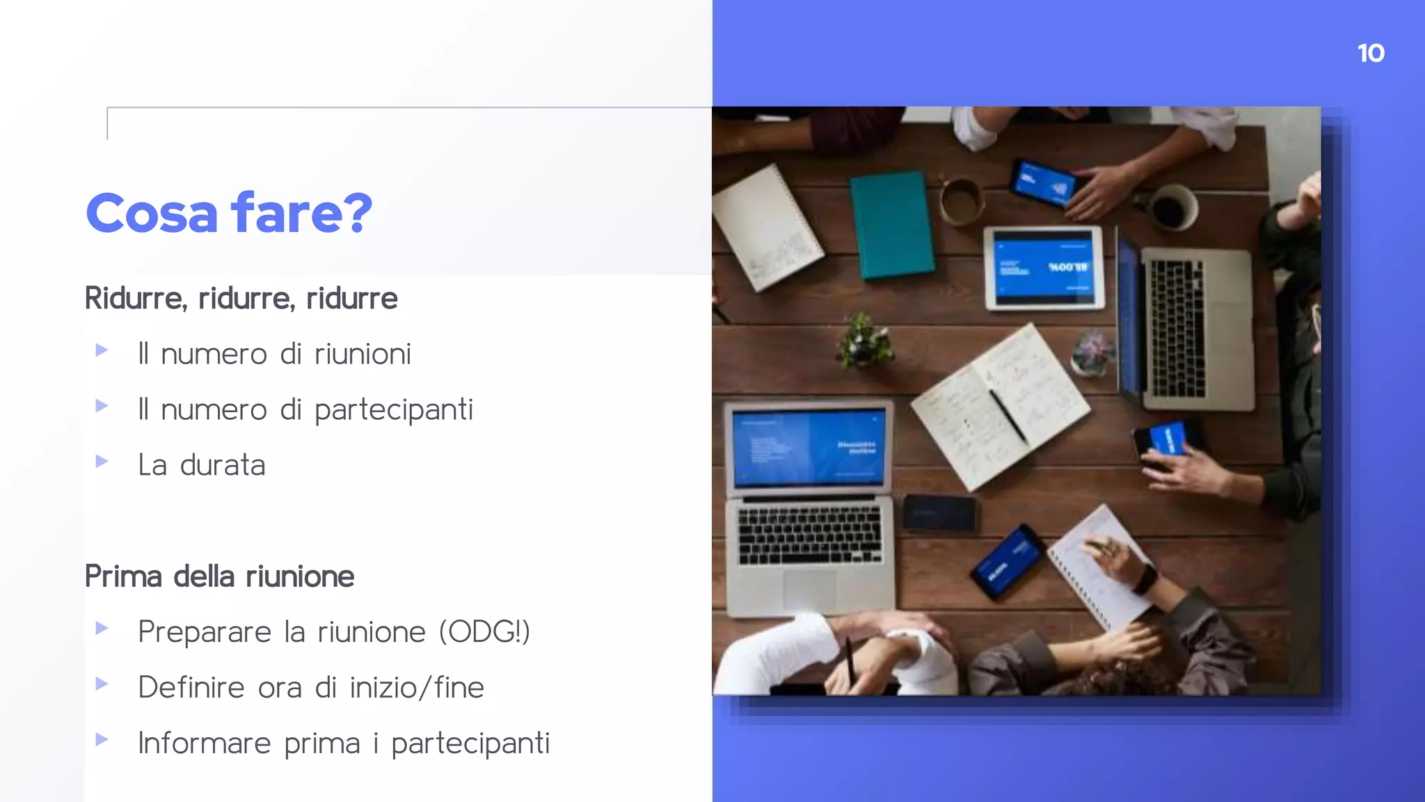 Cosa fare?
Ridurre, ridurre, ridurre
▸ Il numero di riunioni
▸ Il numero di partecipanti
▸ La durata
Prima della riunione
▸ Preparare la riunione (ODG!)
▸ Definire ora di inizio/fine
▸ Informare prima i partecipanti
10
 
