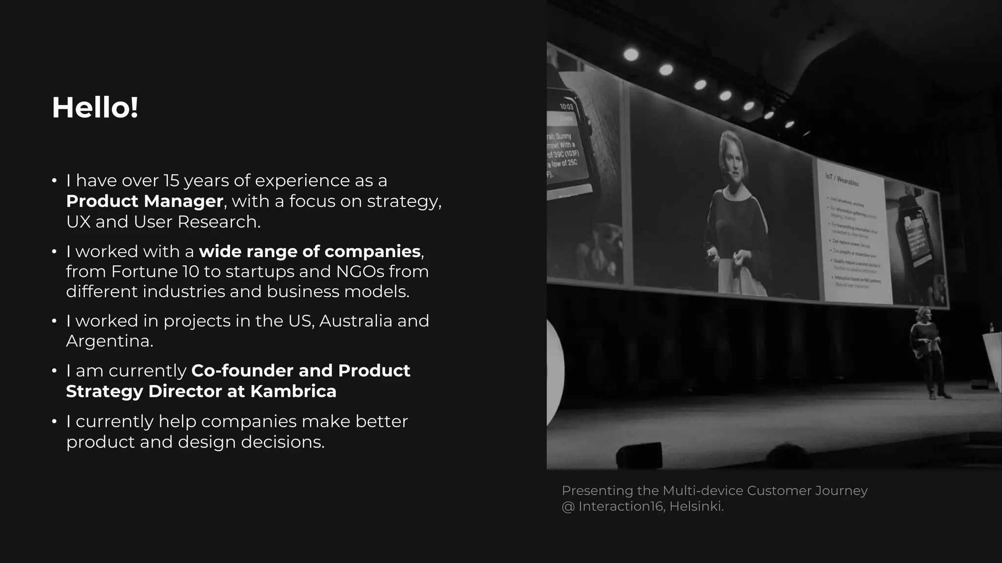 Hello!
2
• I have over 15 years of experience as a
Product Manager, with a focus on strategy,
UX and User Research.
• I worked with a wide range of companies,
from Fortune 10 to startups and NGOs from
different industries and business models.
• I worked in projects in the US, Australia and
Argentina.
• I am currently Co-founder and Product
Strategy Director at Kambrica
• I currently help companies make better
product and design decisions.
Presenting the Multi-device Customer Journey
@ Interaction16, Helsinki.
 