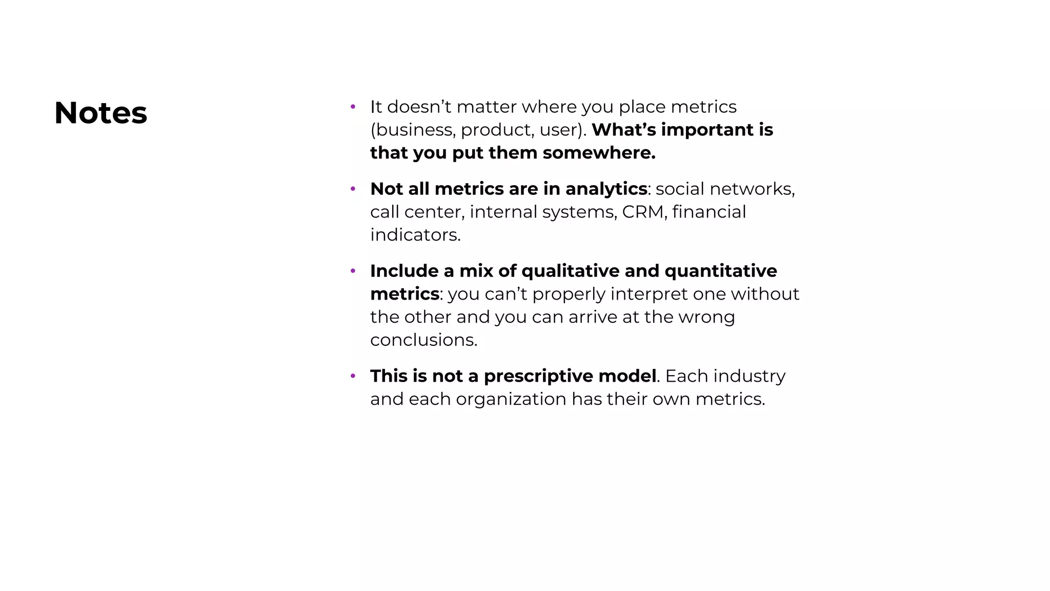Notes • It doesn’t matter where you place metrics
(business, product, user). What’s important is
that you put them somewhere.
• Not all metrics are in analytics: social networks,
call center, internal systems, CRM, financial
indicators.
• Include a mix of qualitative and quantitative
metrics: you can’t properly interpret one without
the other and you can arrive at the wrong
conclusions.
• This is not a prescriptive model. Each industry
and each organization has their own metrics.
 