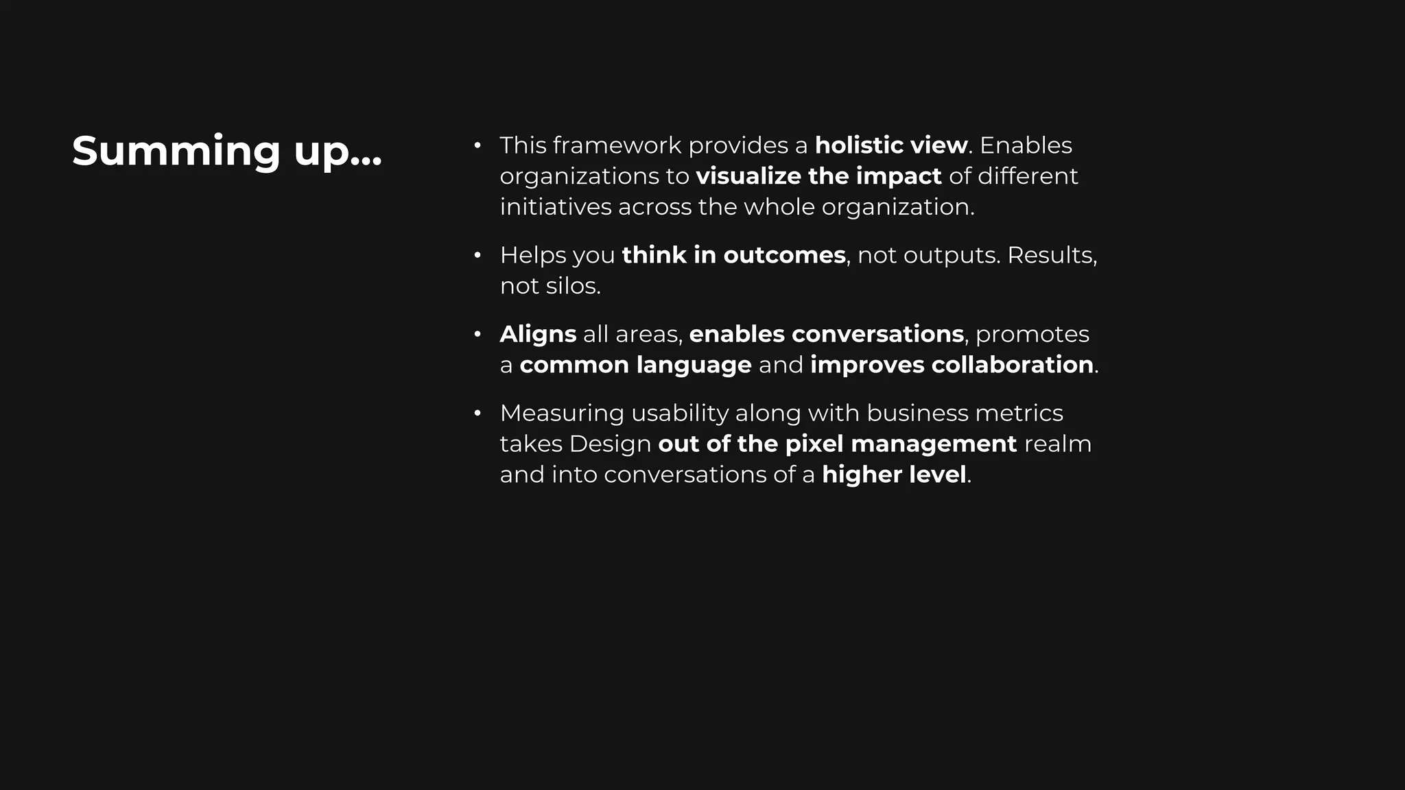 Summing up… • This framework provides a holistic view. Enables
organizations to visualize the impact of different
initiatives across the whole organization.
• Helps you think in outcomes, not outputs. Results,
not silos.
• Aligns all areas, enables conversations, promotes
a common language and improves collaboration.
• Measuring usability along with business metrics
takes Design out of the pixel management realm
and into conversations of a higher level.
 