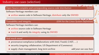Industry use cases (selection)
Open Source complete and corresponding source code distribution (Intel)
Software Heritage members can:
archive source code in Software Heritage, distribute only the SWHID
Traceability and integrity (OIN for the Linux System Definition)
Software Heritage members can:
archive source code in Software Heritage
track it and verify its integrity using its SWHID
And much more!
provenance/compliance (collaborations with Intel, FossId, CAST, ...)
security (ongoing collaboration, US Department of Commerce)
supply chain management, long term archive add your use case here
Roberto Di Cosmo www.softwareheritage.org Software Heritage: key infrastructure CC-BY 4.0 June 1st, 2020 11 / 12
 