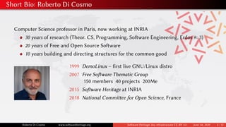 Short Bio: Roberto Di Cosmo
Computer Science professor in Paris, now working at INRIA
30 years of research (Theor. CS, Programming, Software Engineering, Erdos #: 3)
20 years of Free and Open Source Software
10 years building and directing structures for the common good
1999 DemoLinux – first live GNU/Linux distro
2007 Free Software Thematic Group
150 members 40 projects 200Me
2015 Software Heritage at INRIA
2018 National Committee for Open Science, France
Roberto Di Cosmo www.softwareheritage.org Software Heritage: key infrastructure CC-BY 4.0 June 1st, 2020 2 / 12
 