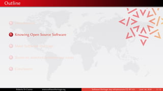 Outline
1 Introduction
2 Knowing Open Source Software
3 Meet Software Heritage
4 Zoom on selected industry use cases
5 Conclusion
Roberto Di Cosmo www.softwareheritage.org Software Heritage: key infrastructure CC-BY 4.0 June 1st, 2020 3 / 12
 
