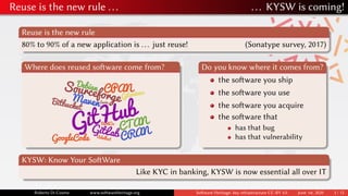 Reuse is the new rule ... ... KYSW is coming!
Reuse is the new rule
80% to 90% of a new application is ... just reuse! (Sonatype survey, 2017)
Where does reused software come from? Do you know where it comes from?
the software you ship
the software you use
the software you acquire
the software that
has that bug
has that vulnerability
KYSW: Know Your SoftWare
Like KYC in banking, KYSW is now essential all over IT
Roberto Di Cosmo www.softwareheritage.org Software Heritage: key infrastructure CC-BY 4.0 June 1st, 2020 3 / 12
 