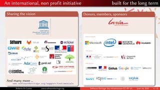 An international, non profit initiative built for the long term
Sharing the vision
And many more ...
www.softwareheritage.org/support/testimonials
Donors, members, sponsors
Platinum sponsors
Silver sponsors
Bronze sponsors
Gold sponsor
Roberto Di Cosmo www.softwareheritage.org Software Heritage: key infrastructure CC-BY 4.0 June 1st, 2020 6 / 12
 