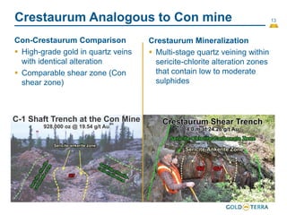 13
Crestaurum Analogous to Con mine
Con-Crestaurum Comparison
 High-grade gold in quartz veins
with identical alteration
 Comparable shear zone (Con
shear zone)
(23)
Crestaurum Mineralization
 Multi-stage quartz veining within
sericite-chlorite alteration zones
that contain low to moderate
sulphides
 