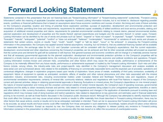 2
Forward Looking Statement
Statements contained in this presentation that are not historical facts are "forward-looking information" or "forward-looking statements" (collectively, "Forward-Looking
Information") within the meaning of applicable Canadian securities legislation. Forward Looking Information includes, but is not limited to, disclosure regarding possible
events, conditions or financial performance that is based on assumptions about future economic conditions and courses of action; the timing and costs of future activities
on the Company's properties; location and timing of potential future exploration activities; success of exploration, development and environmental protection and
remediation activities; permitting time lines and requirements; requirements for additional capital; availability of skilled workforce and local service providers; staking and
acquisition of additional mineral properties and claims; requirements for potential environmental conditions relating to mineral claims; planned environmental studies;
planned exploration and development of properties and the results thereof; planned expenditures and budgets and the execution thereof. In certain cases, Forward-
Looking Information can be identified by the use of words and phrases such as "plans", "expects" or "does not expect", "is expected", "budget", "scheduled", "estimates",
"forecasts", "intends", "anticipates", "potential", "confirm" or "does not anticipate", "believes", "contemplates", "recommends" or variations of such words and phrases or
statements that certain actions, events or results "may", "could", "would", "might" or "will be taken", "occur" or "be achieved". In preparing the Forward-Looking
Information in this presentation, the Company has applied several material assumptions, including, but not limited to, that any additional financing needed will be available
on reasonable terms; the exchange rates for the U.S. and Canadian currencies will be consistent with the Company's expectations; that the current exploration,
development, environmental and other objectives concerning the Company's properties can be achieved and that its other corporate activities will proceed as expected;
that the current price and demand for gold will be sustained or will improve; that general business and economic conditions will not change in a materially adverse manner
and that all necessary governmental approvals for the planned exploration, development and environmental protection activities on the Company's properties will be
obtained in a timely manner and on acceptable terms; the continuity of the price of gold and other metals, economic and political conditions and operations. Forward-
Looking Information involves known and unknown risks, uncertainties and other factors which may cause the actual results, performance or achievements of the
Company to be materially different from any future results, performance or achievements expressed or implied by the Forward-Looking Information. Such risks and other
factors include, among others, the industry-wide risks and project-specific risks identified in the Company's management discussion and analysis available at
www.sedar.com and summarized above; risks related to the availability of financing on commercially reasonable terms and the expected use of proceeds; operations and
contractual obligations; changes in exploration programs based upon results of exploration; future prices of metals; availability of third party contractors; availability of
equipment; failure of equipment to operate as anticipated; accidents, effects of weather and other natural phenomena and other risks associated with the mineral
exploration industry; environmental risks, including environmental matters under Canadian federal and Northwest Territories rules and regulations; impact of
environmental remediation requirements; certainty of mineral title; community relations; relations and negotiations with local First Nations in respect of the Company's
current and planned activities; delays in obtaining governmental approvals or financing; fluctuations in mineral prices; the Company's dependence on one mineral project;
the nature of mineral exploration and mining and the uncertain commercial viability of certain mineral deposits; the Company's lack of operating revenues; governmental
regulations and the ability to obtain necessary licenses and permits; risks related to mineral properties being subject to prior unregistered agreements, transfers or claims
and other defects in title; currency fluctuations; changes in environmental laws and regulations and changes in the application of standards pursuant to existing laws and
regulations which may increase costs of doing business and restrict operations; risks related to dependence on key personnel; and estimates used in financial statements
proving to be incorrect; as well as those factors discussed in the Company's public disclosure record. Although the Company has attempted to identify important factors
that could affect the Company and may cause actual actions, events or results to differ materially from those described in Forward-Looking Information, there may be
other factors that cause actions, events or results not to be as anticipated, estimated or intended. There can be no assurance that Forward-Looking Information will prove
to be accurate, as actual results and future events could differ materially from those anticipated in such statements. Accordingly, readers should not place undue reliance
on Forward-Looking Information. Except as required by law, the Company does not assume any obligation to release publicly any revisions to Forward-Looking
Information contained in this presentation to reflect events or circumstances after the date hereof or to reflect the occurrence of unanticipated events.
 