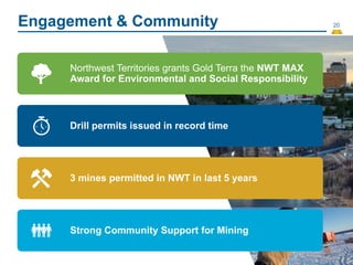 20
Engagement & Community
Northwest Territories grants Gold Terra the NWT MAX
Award for Environmental and Social Responsibility
Drill permits issued in record time
3 mines permitted in NWT in last 5 years
Strong Community Support for Mining
 