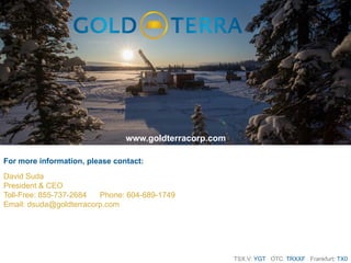 TSX.V: YGT OTC: TRXXF Frankfurt: TX0
For more information, please contact:
David Suda
President & CEO
Toll-Free: 855-737-2684 Phone: 604-689-1749
Email: dsuda@goldterracorp.com
www.goldterracorp.com
 