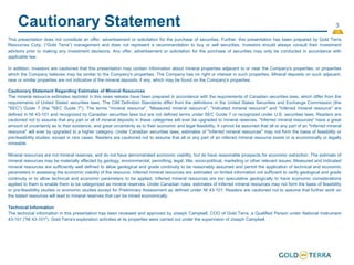 3
Cautionary Statement
This presentation does not constitute an offer, advertisement or solicitation for the purchase of securities. Further, this presentation has been prepared by Gold Terra
Resources Corp. (“Gold Terra”) management and does not represent a recommendation to buy or sell securities. Investors should always consult their investment
advisors prior to making any investment decisions. Any offer, advertisement or solicitation for the purchase of securities may only be conducted in accordance with
applicable law.
In addition, investors are cautioned that this presentation may contain information about mineral properties adjacent to or near the Company's properties, or properties
which the Company believes may be similar to the Company's properties. The Company has no right or interest in such properties. Mineral deposits on such adjacent,
near or similar properties are not indicative of the mineral deposits, if any, which may be found on the Company's properties.
Cautionary Statement Regarding Estimates of Mineral Resources
The mineral resource estimates reported in this news release have been prepared in accordance with the requirements of Canadian securities laws, which differ from the
requirements of United States' securities laws. The CIM Definition Standards differ from the definitions in the United States Securities and Exchange Commission (the
"SEC") Guide 7 (the "SEC Guide 7"). The terms "mineral resource", "Measured mineral resource", "Indicated mineral resource" and "Inferred mineral resource" are
defined in NI 43-101 and recognized by Canadian securities laws but are not defined terms under SEC Guide 7 or recognized under U.S. securities laws. Readers are
cautioned not to assume that any part or all of mineral deposits in these categories will ever be upgraded to mineral reserves. "Inferred mineral resources" have a great
amount of uncertainty as to their existence, and great uncertainty as to their economic and legal feasibility. It cannot be assumed that all or any part of an "Inferred mineral
resource" will ever by upgraded to a higher category. Under Canadian securities laws, estimates of "Inferred mineral resources" may not form the basis of feasibility or
pre-feasibility studies, except in rare cases. Readers are cautioned not to assume that all or any part of an inferred mineral resource exists or is economically or legally
mineable.
Mineral resources are not mineral reserves, and do not have demonstrated economic viability, but do have reasonable prospects for economic extraction. The estimate of
mineral resources may be materially affected by geology, environmental, permitting, legal, title, socio-political, marketing or other relevant issues. Measured and Indicated
mineral resources are sufficiently well defined to allow geological and grade continuity to be reasonably assumed and permit the application of technical and economic
parameters in assessing the economic viability of the resource. Inferred mineral resources are estimated on limited information not sufficient to verify geological and grade
continuity or to allow technical and economic parameters to be applied. Inferred mineral resources are too speculative geologically to have economic considerations
applied to them to enable them to be categorized as mineral reserves. Under Canadian rules, estimates of Inferred mineral resources may not form the basis of feasibility
or pre-feasibility studies or economic studies except for Preliminary Assessment as defined under NI 43-101. Readers are cautioned not to assume that further work on
the stated resources will lead to mineral reserves that can be mined economically.
Technical Information
The technical information in this presentation has been reviewed and approved by Joseph Campbell, COO of Gold Terra, a Qualified Person under National Instrument
43-101 ("NI 43-101"). Gold Terra's exploration activities at its properties were carried out under the supervision of Joseph Campbell.
 