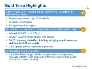 4
Gold Terra Highlights
District-scale Land Position in Low-risk Mining Jurisdiction of
Yellowknife, Canada 
First Mineral 43-101 Inferred Mineral Resource in November 2019
Excellent Exploration Potential 
 Property right next to city of Yellowknife
 Excellent infrastructure
 Strong stakeholder support
 Inferred: 735,000 oz at 1.79 g/t
 Q1’20: ~10,000m drilled at Sam Otto deposit
 Q3’20: planning ~10,000m of drilling at high-grade Crestaurum
and Campbell Shear targets
 Goal: update mineral resources at year-end
 Campbell Shear target: +65 km prospective trend on property
relatively untested north and south of former producing high-grade
Giant & Con mines (14 Moz)

 