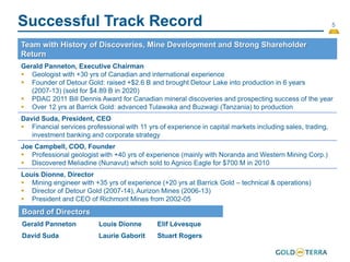5
Successful Track Record
Team with History of Discoveries, Mine Development and Strong Shareholder
Return
Gerald Panneton, Executive Chairman
 Geologist with +30 yrs of Canadian and international experience
 Founder of Detour Gold: raised +$2.6 B and brought Detour Lake into production in 6 years
(2007-13) (sold for $4.89 B in 2020)
 PDAC 2011 Bill Dennis Award for Canadian mineral discoveries and prospecting success of the year
 Over 12 yrs at Barrick Gold: advanced Tulawaka and Buzwagi (Tanzania) to production
David Suda, President, CEO
 Financial services professional with 11 yrs of experience in capital markets including sales, trading,
investment banking and corporate strategy
Joe Campbell, COO, Founder
 Professional geologist with +40 yrs of experience (mainly with Noranda and Western Mining Corp.)
 Discovered Meliadine (Nunavut) which sold to Agnico Eagle for $700 M in 2010
Louis Dionne, Director
 Mining engineer with +35 yrs of experience (+20 yrs at Barrick Gold – technical & operations)
 Director of Detour Gold (2007-14), Aurizon Mines (2006-13)
 President and CEO of Richmont Mines from 2002-05
Board of Directors
Gerald Panneton Louis Dionne Elif Lévesque
David Suda Laurie Gaborit Stuart Rogers
 