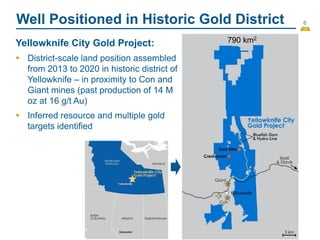 6
Well Positioned in Historic Gold District
Yellowknife City Gold Project:
 District-scale land position assembled
from 2013 to 2020 in historic district of
Yellowknife – in proximity to Con and
Giant mines (past production of 14 M
oz at 16 g/t Au)
 Inferred resource and multiple gold
targets identified
790 km2
 