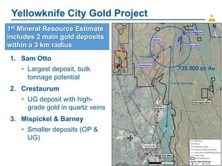 9
Yellowknife City Gold Project
(14)
1. Sam Otto
 Largest deposit, bulk
tonnage potential
2. Crestaurum
 UG deposit with high-
grade gold in quartz veins
3. Mispickel & Barney
 Smaller deposits (OP &
UG)
1st Mineral Resource Estimate
includes 2 main gold deposits
within a 3 km radius
 