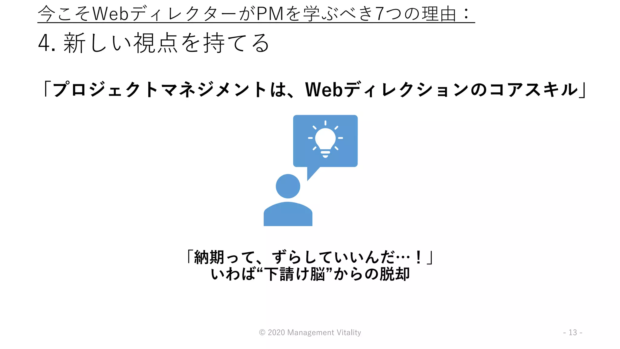4. 新しい視点を持てる
「プロジェクトマネジメントは、Webディレクションのコアスキル」
© 2020 Management Vitality - 13 -
「納期って、ずらしていいんだ…！」
いわば“下請け脳”からの脱却
今こそWebディレクターがPMを学ぶべき7つの理由：
 