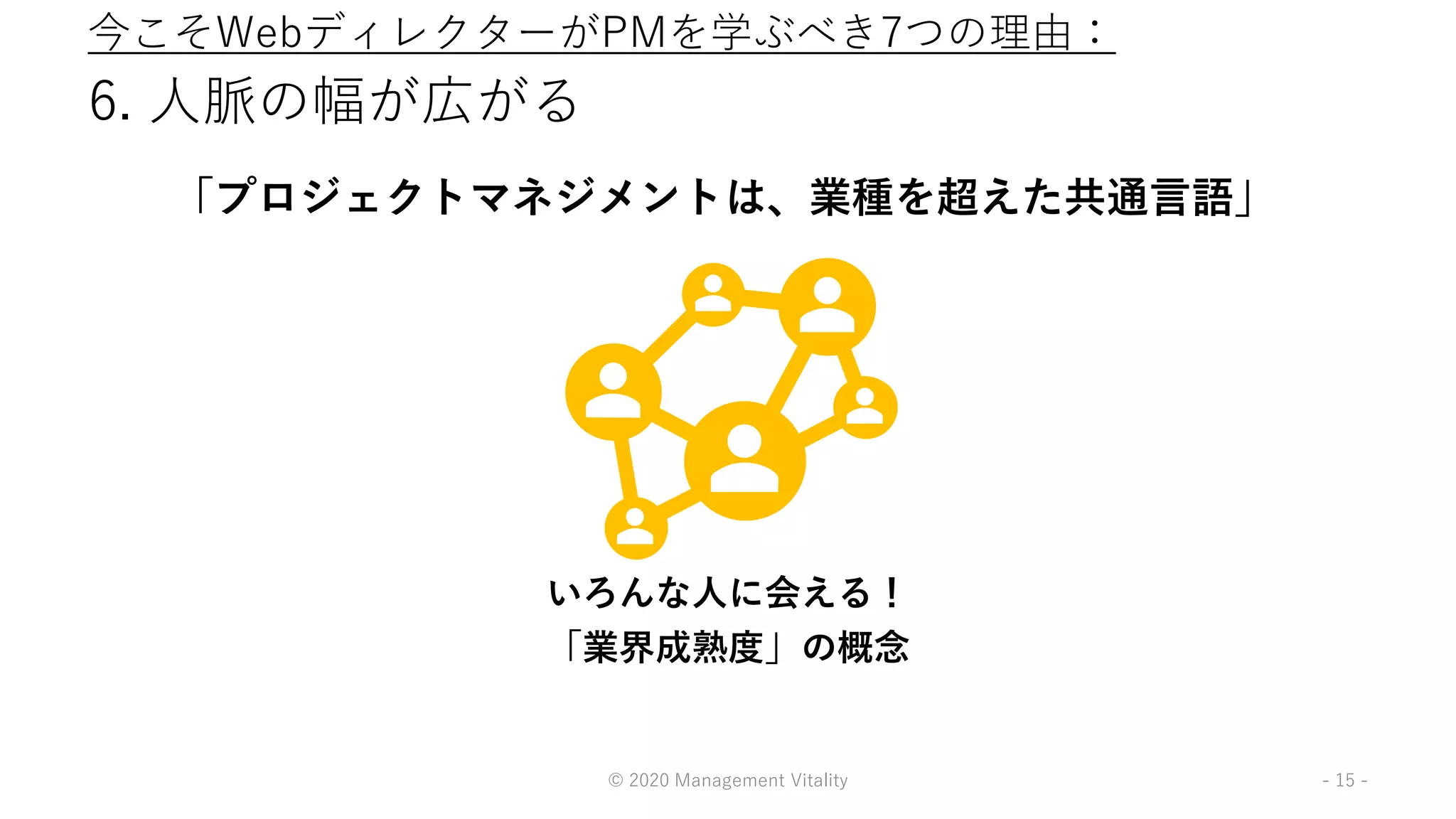 6. 人脈の幅が広がる
「プロジェクトマネジメントは、業種を超えた共通言語」
© 2020 Management Vitality - 15 -
いろんな人に会える！
「業界成熟度」の概念
今こそWebディレクターがPMを学ぶべき7つの理由：
 