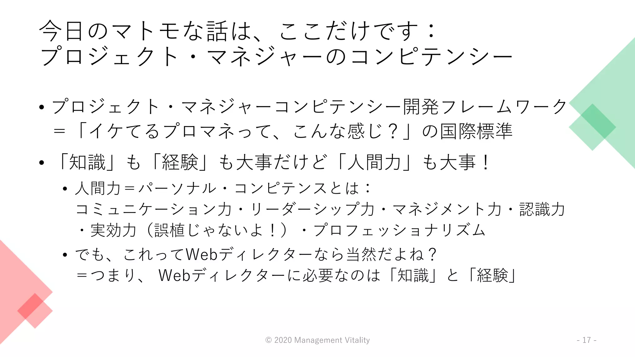 今日のマトモな話は、ここだけです：
プロジェクト・マネジャーのコンピテンシー
• プロジェクト・マネジャーコンピテンシー開発フレームワーク
＝「イケてるプロマネって、こんな感じ？」の国際標準
• 「知識」も「経験」も大事だけど「人間力」も大事！
• 人間力＝パーソナル・コンピテンスとは：
コミュニケーション力・リーダーシップ力・マネジメント力・認識力
・実効力（誤植じゃないよ！）・プロフェッショナリズム
• でも、これってWebディレクターなら当然だよね？
＝つまり、 Webディレクターに必要なのは「知識」と「経験」
© 2020 Management Vitality - 17 -
 