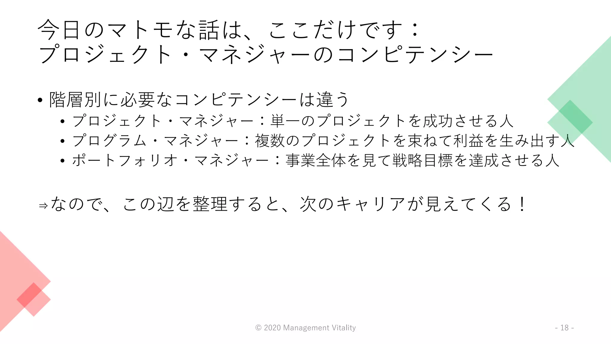 今日のマトモな話は、ここだけです：
プロジェクト・マネジャーのコンピテンシー
• 階層別に必要なコンピテンシーは違う
• プロジェクト・マネジャー：単一のプロジェクトを成功させる人
• プログラム・マネジャー：複数のプロジェクトを束ねて利益を生み出す人
• ポートフォリオ・マネジャー：事業全体を見て戦略目標を達成させる人
⇒なので、この辺を整理すると、次のキャリアが見えてくる！
© 2020 Management Vitality - 18 -
 