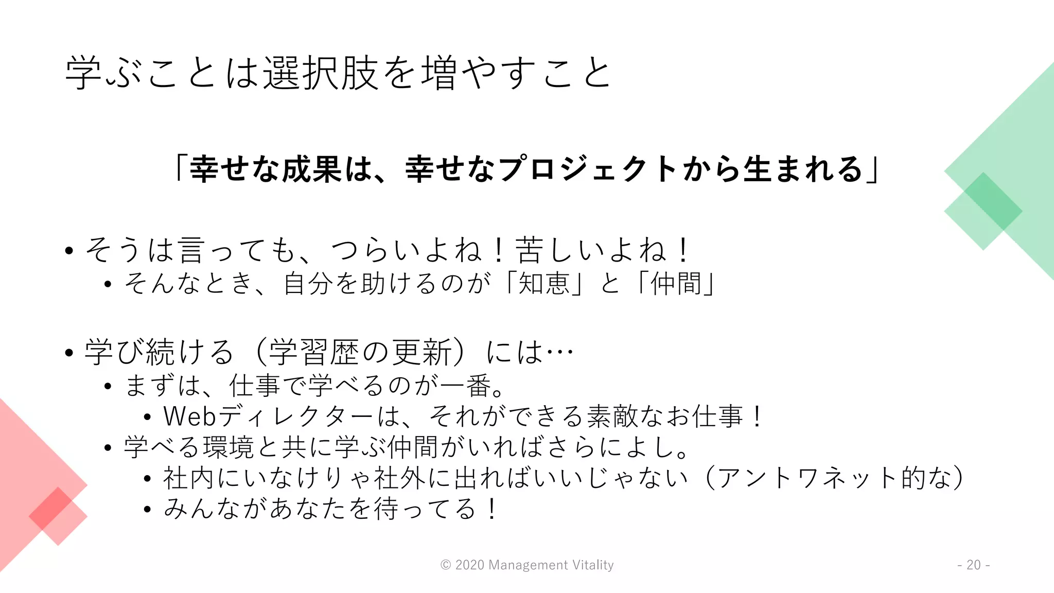学ぶことは選択肢を増やすこと
「幸せな成果は、幸せなプロジェクトから生まれる」
• そうは言っても、つらいよね！苦しいよね！
• そんなとき、自分を助けるのが「知恵」と「仲間」
• 学び続ける（学習歴の更新）には…
• まずは、仕事で学べるのが一番。
• Webディレクターは、それができる素敵なお仕事！
• 学べる環境と共に学ぶ仲間がいればさらによし。
• 社内にいなけりゃ社外に出ればいいじゃない（アントワネット的な）
• みんながあなたを待ってる！
© 2020 Management Vitality - 20 -
 