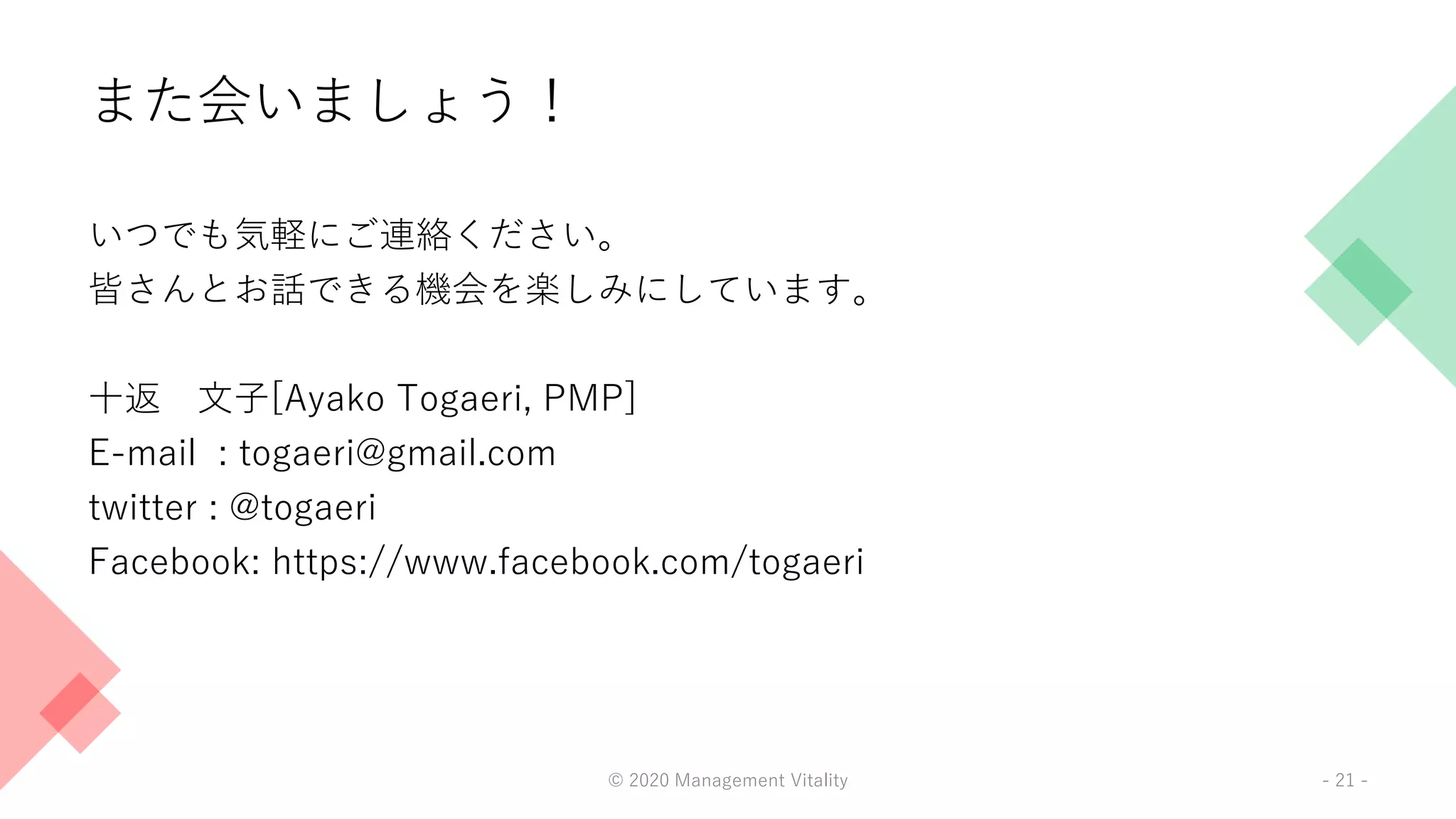 また会いましょう！
いつでも気軽にご連絡ください。
皆さんとお話できる機会を楽しみにしています。
十返 文子[Ayako Togaeri, PMP]
E-mail : togaeri@gmail.com
twitter : @togaeri
Facebook: https://www.facebook.com/togaeri
© 2020 Management Vitality - 21 -
 