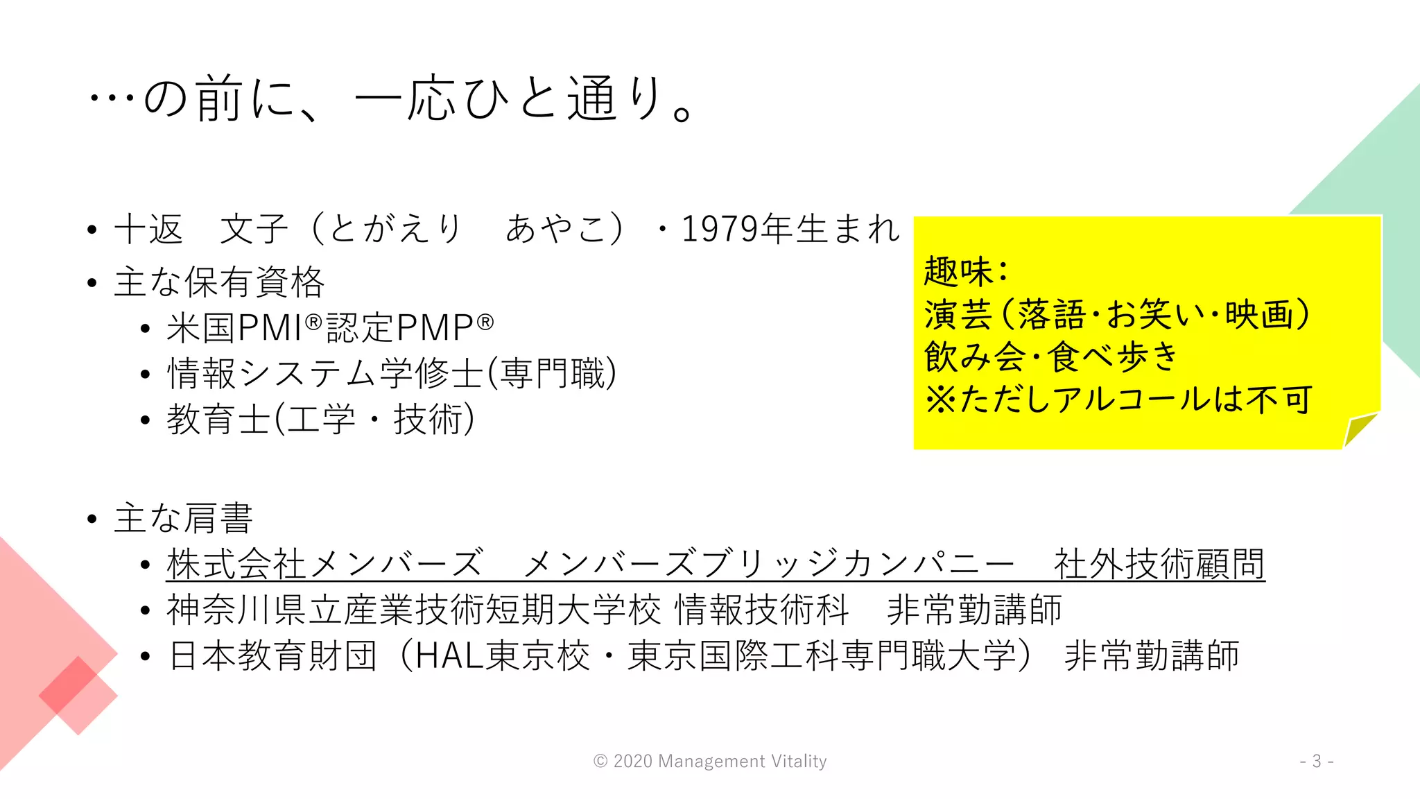 …の前に、一応ひと通り。
• 十返 文子（とがえり あやこ）・1979年生まれ
• 主な保有資格
• 米国PMI®認定PMP®
• 情報システム学修士(専門職)
• 教育士(工学・技術)
• 主な肩書
• 株式会社メンバーズ メンバーズブリッジカンパニー 社外技術顧問
• 神奈川県立産業技術短期大学校 情報技術科 非常勤講師
• 日本教育財団（HAL東京校・東京国際工科専門職大学） 非常勤講師
© 2020 Management Vitality - 3 -
趣味：
演芸（落語・お笑い・映画）
飲み会・食べ歩き
※ただしアルコールは不可
 