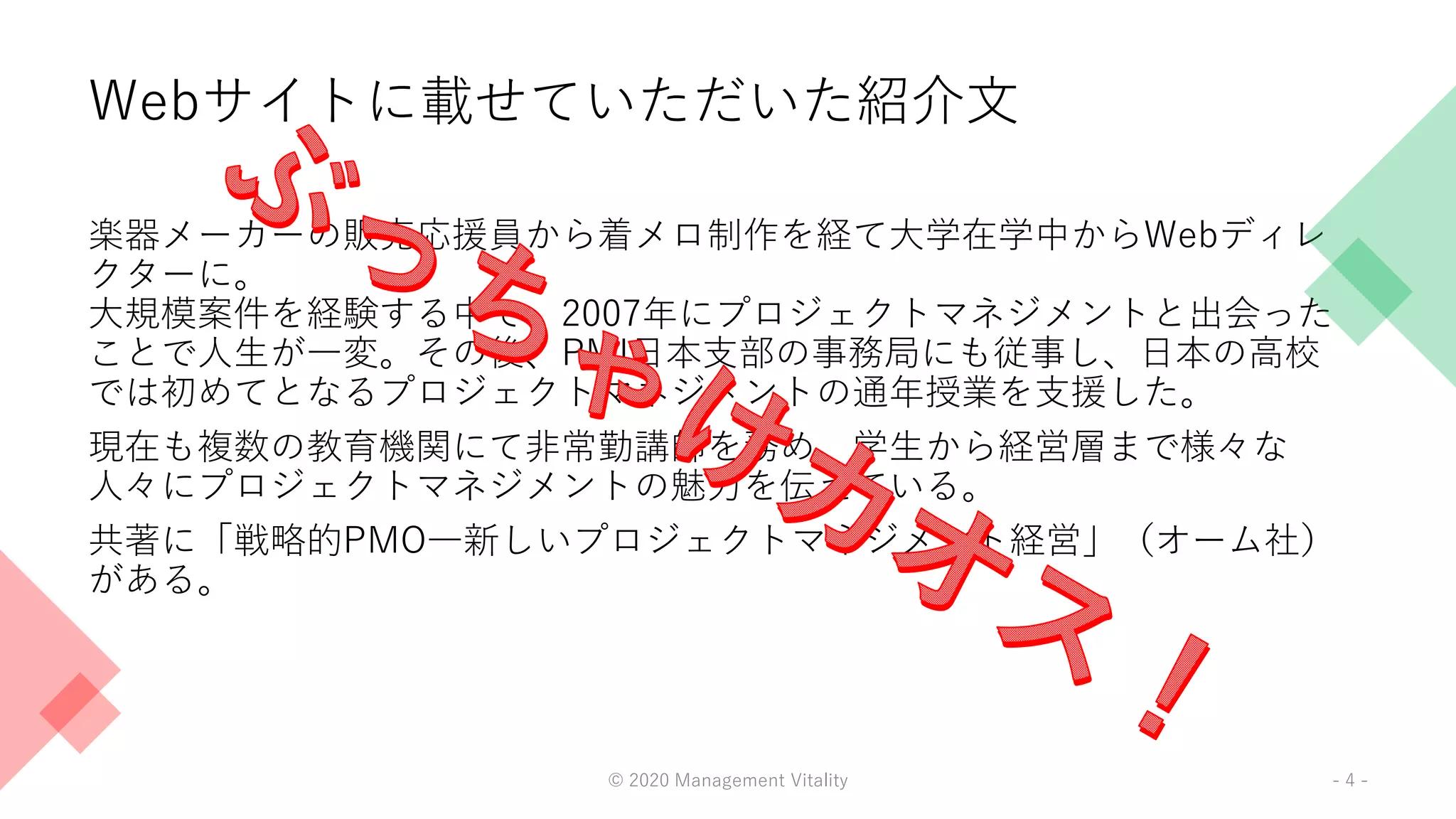 Webサイトに載せていただいた紹介文
楽器メーカーの販売応援員から着メロ制作を経て大学在学中からWebディレ
クターに。
大規模案件を経験する中で、2007年にプロジェクトマネジメントと出会った
ことで人生が一変。その後、PMI日本支部の事務局にも従事し、日本の高校
では初めてとなるプロジェクトマネジメントの通年授業を支援した。
現在も複数の教育機関にて非常勤講師を務め、学生から経営層まで様々な
人々にプロジェクトマネジメントの魅力を伝えている。
共著に「戦略的PMO―新しいプロジェクトマネジメント経営」（オーム社）
がある。
© 2020 Management Vitality - 4 -
 