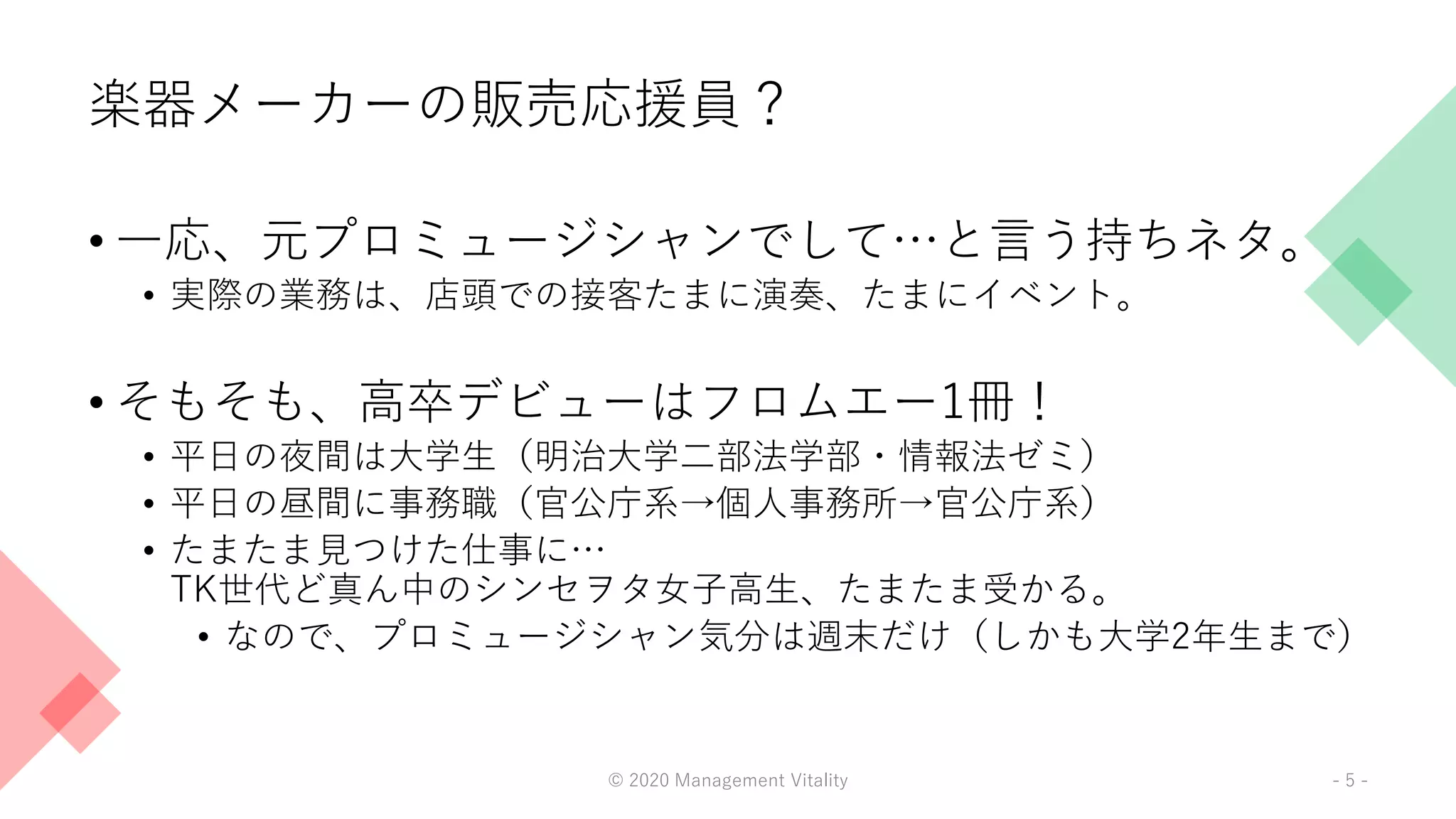 楽器メーカーの販売応援員？
• 一応、元プロミュージシャンでして…と言う持ちネタ。
• 実際の業務は、店頭での接客たまに演奏、たまにイベント。
• そもそも、高卒デビューはフロムエー1冊！
• 平日の夜間は大学生（明治大学二部法学部・情報法ゼミ）
• 平日の昼間に事務職（官公庁系→個人事務所→官公庁系）
• たまたま見つけた仕事に…
TK世代ど真ん中のシンセヲタ女子高生、たまたま受かる。
• なので、プロミュージシャン気分は週末だけ（しかも大学2年生まで）
© 2020 Management Vitality - 5 -
 
