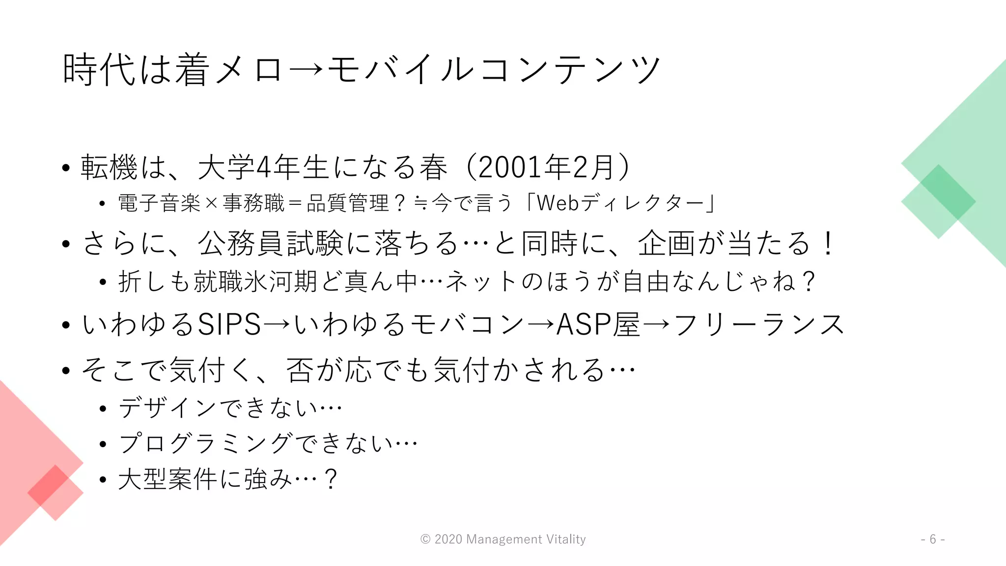 時代は着メロ→モバイルコンテンツ
• 転機は、大学4年生になる春（2001年2月）
• 電子音楽×事務職＝品質管理？≒今で言う「Webディレクター」
• さらに、公務員試験に落ちる…と同時に、企画が当たる！
• 折しも就職氷河期ど真ん中…ネットのほうが自由なんじゃね？
• いわゆるSIPS→いわゆるモバコン→ASP屋→フリーランス
• そこで気付く、否が応でも気付かされる…
• デザインできない…
• プログラミングできない…
• 大型案件に強み…？
© 2020 Management Vitality - 6 -
 