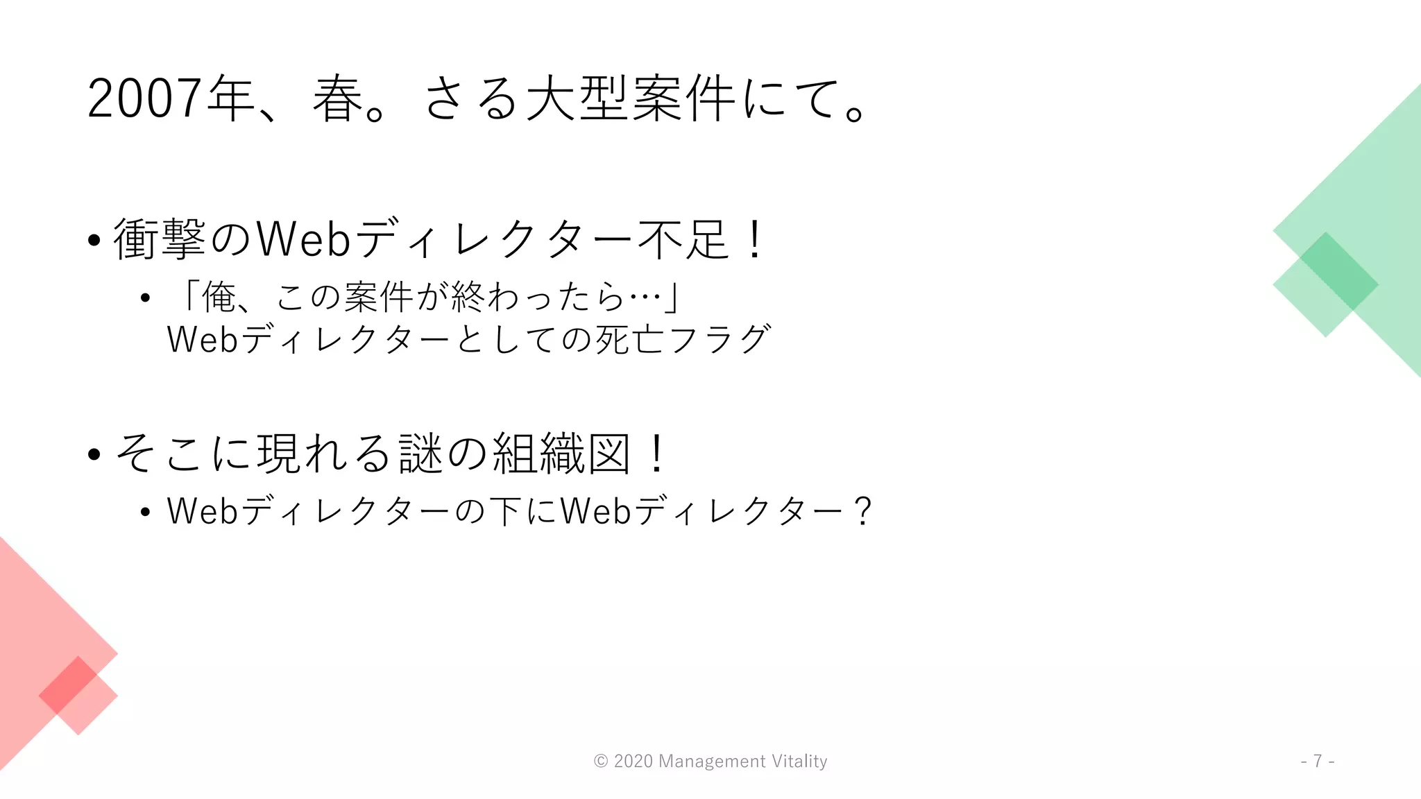 2007年、春。さる大型案件にて。
• 衝撃のWebディレクター不足！
• 「俺、この案件が終わったら…」
Webディレクターとしての死亡フラグ
• そこに現れる謎の組織図！
• Webディレクターの下にWebディレクター？
© 2020 Management Vitality - 7 -
 