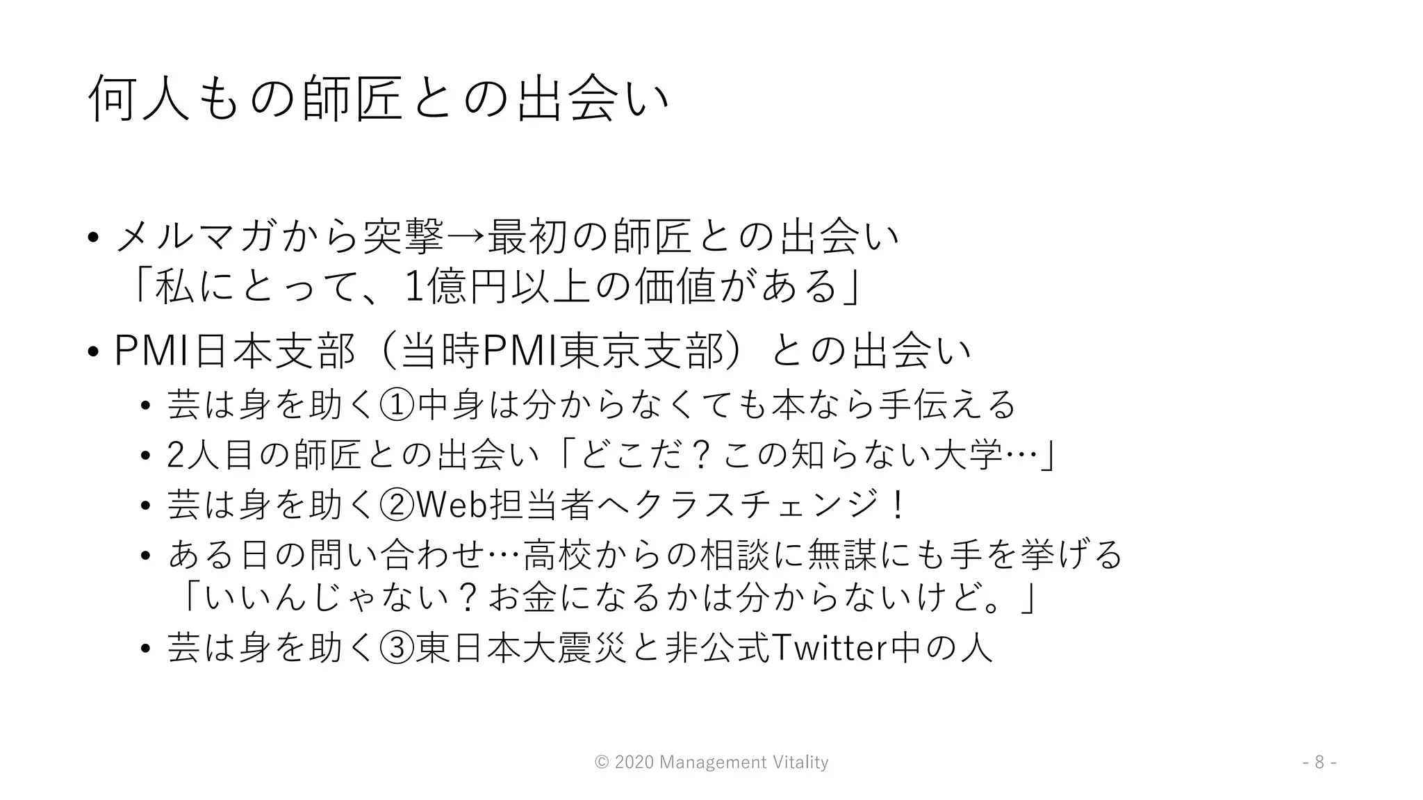 何人もの師匠との出会い
• メルマガから突撃→最初の師匠との出会い
「私にとって、1億円以上の価値がある」
• PMI日本支部（当時PMI東京支部）との出会い
• 芸は身を助く①中身は分からなくても本なら手伝える
• 2人目の師匠との出会い「どこだ？この知らない大学…」
• 芸は身を助く②Web担当者へクラスチェンジ！
• ある日の問い合わせ…高校からの相談に無謀にも手を挙げる
「いいんじゃない？お金になるかは分からないけど。」
• 芸は身を助く③東日本大震災と非公式Twitter中の人
© 2020 Management Vitality - 8 -
 