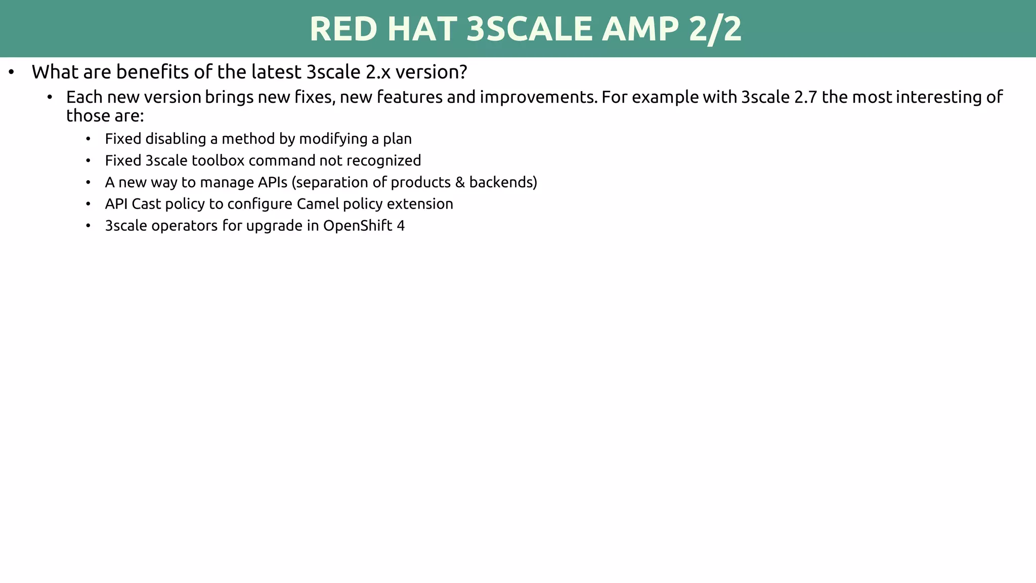 RED HAT 3SCALE AMP 2/2
• What are benefits of the latest 3scale 2.x version?
• Each new version brings new fixes, new features and improvements. For example with 3scale 2.7 the most interesting of
those are:
• Fixed disabling a method by modifying a plan
• Fixed 3scale toolbox command not recognized
• A new way to manage APIs (separation of products & backends)
• API Cast policy to configure Camel policy extension
• 3scale operators for upgrade in OpenShift 4
 